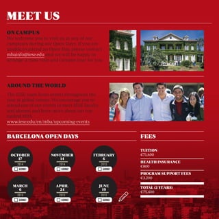 ON CAMPUS 
We welcome you to visit us at any of our 
campuses during our Open Days. If you are 
unable to attend an Open Day, please contact 
mbainfo@iese.edu and we will be happy to 
arrange a class visit and campus tour for you. 
AROUND THE WORLD 
The IESE team hosts events throughout the 
year at global venues. We encourage you to 
attend one of our events to meet IESE faculty 
and alumni, and learn more about our top-ranked 
MBA. 
www.iese.edu/en/mba/upcoming-events 
GOING! GOING! GOING! 
GOING! GOING! GOING! 
TUITION 
€71,400 
HEALTH INSURANCE 
€800 
PROGRAM SUPPORT FEES 
€3,200 
TOTAL (2 YEARS) 
€75,400 
MEET US 
BARCELONA OPEN DAYS FEES 
FEBRUARY 
6 
2015 
JUNE 
19 
2015 
NOVEMBER 
14 
2014 
APRIL 
24 
2015 
OCTOBER 
17 
2014 
MARCH 
6 
2015 
 