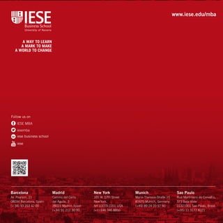 www.iese.edu/mba 
Barcelona 
Av. Pearson, 21 
08034 Barcelona, Spain 
(+ 34) 93 253 42 00 
Madrid 
Camino del Cerro 
del Águila, 3 
28023 Madrid, Spain 
(+34) 91 211 30 00 
New York 
165 W. 57th Street 
New York, 
NY 10019-2201 USA 
(+1) 646 346 8850 
Munich 
Maria-Theresia-Straße 15 
81675 Munich, Germany 
(+49) 89 24 20 97 90 
Sao Paulo 
Rua Martiniano de Carvalho, 
573 Bela Vista 
01321001 Sao Paulo, Brasil 
(+55) 11 3177 8221 
