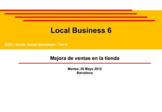 Local Business 6
IESE / Acción Social Montalegre - Terral



                            Mejora de ventas en la tienda

                                           Martes, 29 Mayo 2012
                                                Barcelona
 