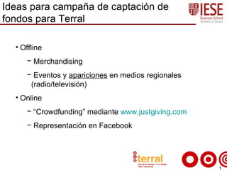 Ideas para campaña de captación de
fondos para Terral

  • Offline
     − Merchandising
     − Eventos y apariciones en medios regionales
      (radio/televisión)
  • Online
     − “Crowdfunding” mediante www.justgiving.com
     − Representación en Facebook




                                                    1
 