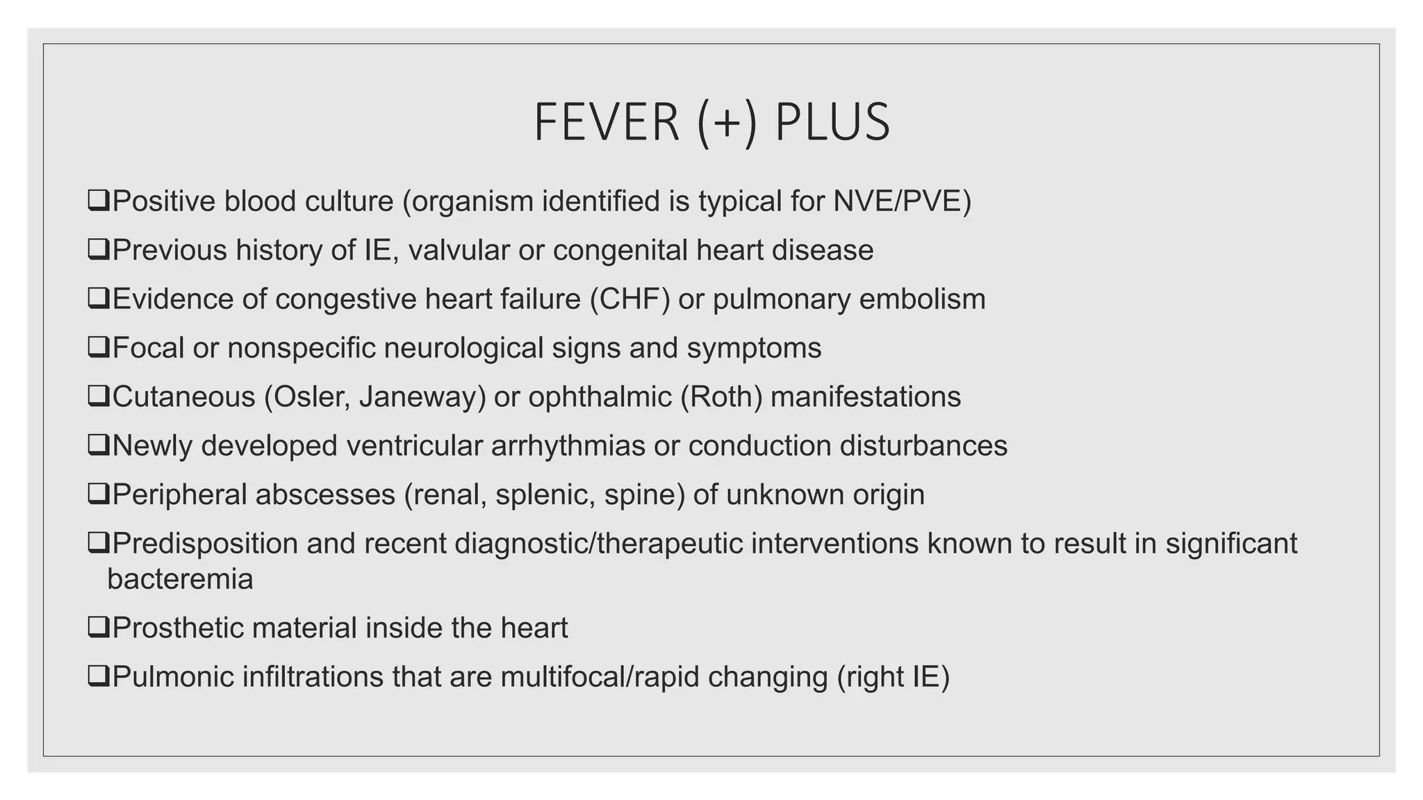 FEVER (+) PLUS
Positive blood culture (organism identified is typical for NVE/PVE)
Previous history of IE, valvular or congenital heart disease
Evidence of congestive heart failure (CHF) or pulmonary embolism
Focal or nonspecific neurological signs and symptoms
Cutaneous (Osler, Janeway) or ophthalmic (Roth) manifestations
Newly developed ventricular arrhythmias or conduction disturbances
Peripheral abscesses (renal, splenic, spine) of unknown origin
Predisposition and recent diagnostic/therapeutic interventions known to result in significant
bacteremia
Prosthetic material inside the heart
Pulmonic infiltrations that are multifocal/rapid changing (right IE)
 