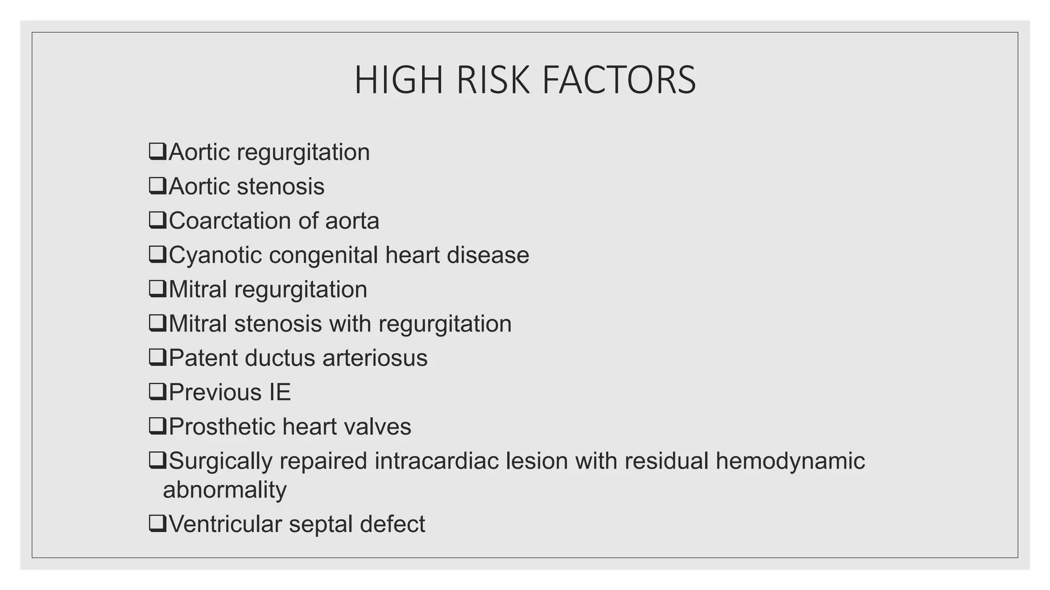HIGH RISK FACTORS
Aortic regurgitation
Aortic stenosis
Coarctation of aorta
Cyanotic congenital heart disease
Mitral regurgitation
Mitral stenosis with regurgitation
Patent ductus arteriosus
Previous IE
Prosthetic heart valves
Surgically repaired intracardiac lesion with residual hemodynamic
abnormality
Ventricular septal defect
 