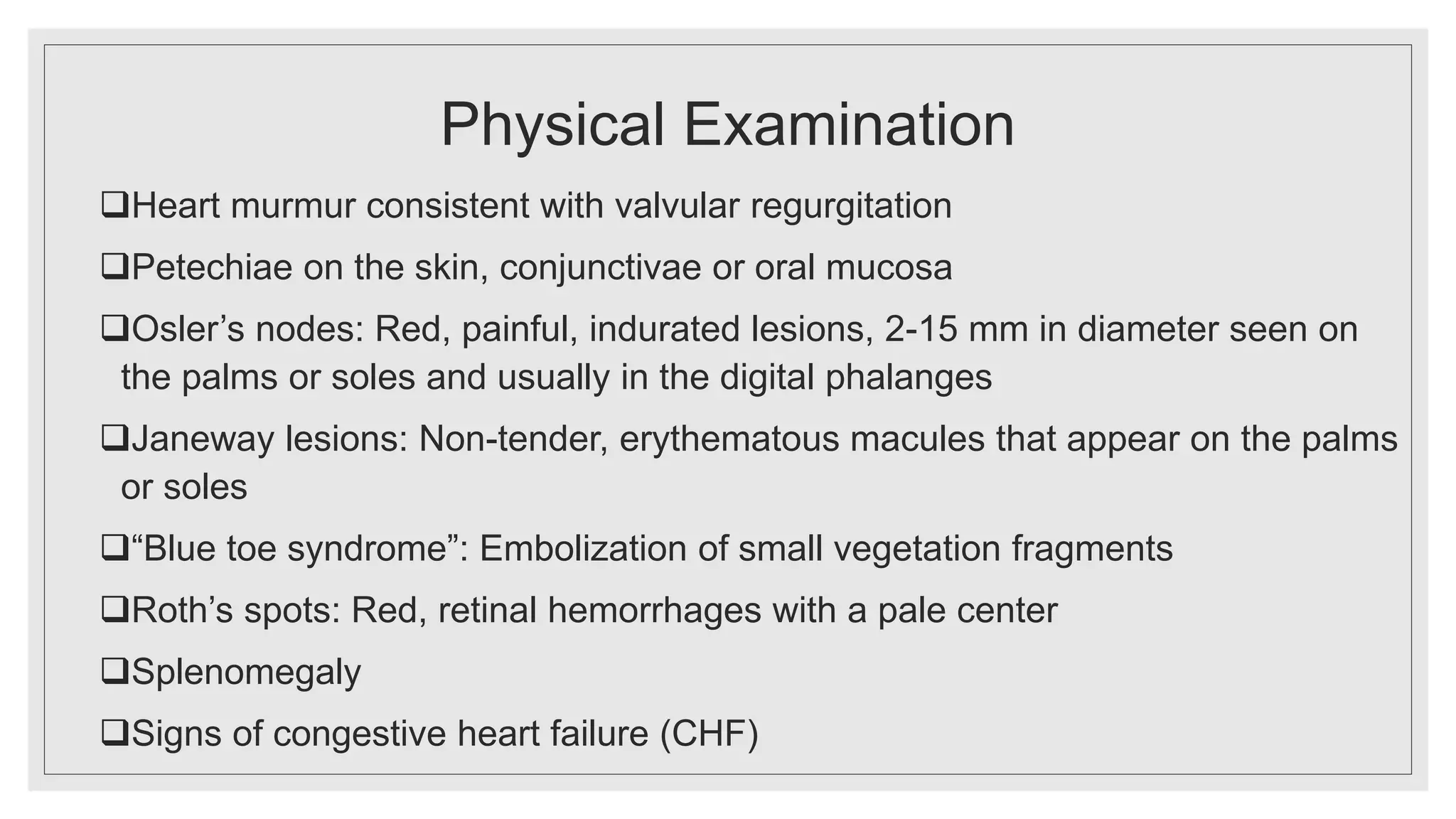 Physical Examination
Heart murmur consistent with valvular regurgitation
Petechiae on the skin, conjunctivae or oral mucosa
Osler’s nodes: Red, painful, indurated lesions, 2-15 mm in diameter seen on
the palms or soles and usually in the digital phalanges
Janeway lesions: Non-tender, erythematous macules that appear on the palms
or soles
“Blue toe syndrome”: Embolization of small vegetation fragments
Roth’s spots: Red, retinal hemorrhages with a pale center
Splenomegaly
Signs of congestive heart failure (CHF)
 