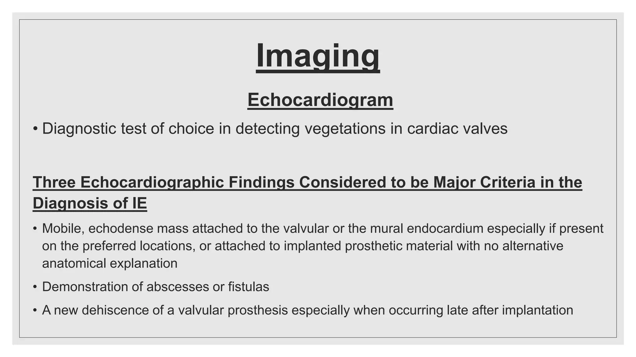 Imaging
Echocardiogram
• Diagnostic test of choice in detecting vegetations in cardiac valves
Three Echocardiographic Findings Considered to be Major Criteria in the
Diagnosis of IE
• Mobile, echodense mass attached to the valvular or the mural endocardium especially if present
on the preferred locations, or attached to implanted prosthetic material with no alternative
anatomical explanation
• Demonstration of abscesses or fistulas
• A new dehiscence of a valvular prosthesis especially when occurring late after implantation
 