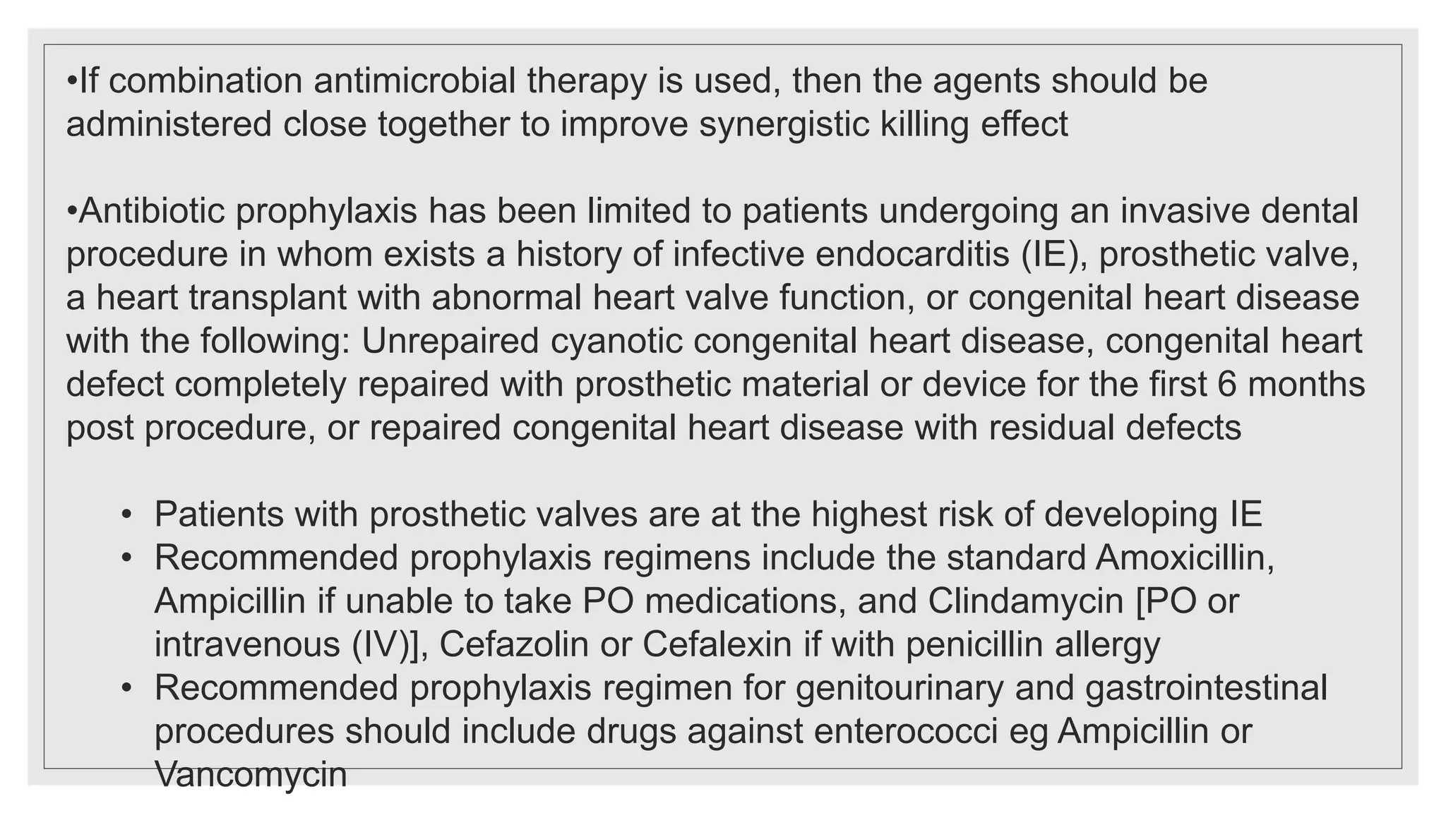 •If combination antimicrobial therapy is used, then the agents should be
administered close together to improve synergistic killing effect
•Antibiotic prophylaxis has been limited to patients undergoing an invasive dental
procedure in whom exists a history of infective endocarditis (IE), prosthetic valve,
a heart transplant with abnormal heart valve function, or congenital heart disease
with the following: Unrepaired cyanotic congenital heart disease, congenital heart
defect completely repaired with prosthetic material or device for the first 6 months
post procedure, or repaired congenital heart disease with residual defects
• Patients with prosthetic valves are at the highest risk of developing IE
• Recommended prophylaxis regimens include the standard Amoxicillin,
Ampicillin if unable to take PO medications, and Clindamycin [PO or
intravenous (IV)], Cefazolin or Cefalexin if with penicillin allergy
• Recommended prophylaxis regimen for genitourinary and gastrointestinal
procedures should include drugs against enterococci eg Ampicillin or
Vancomycin
 