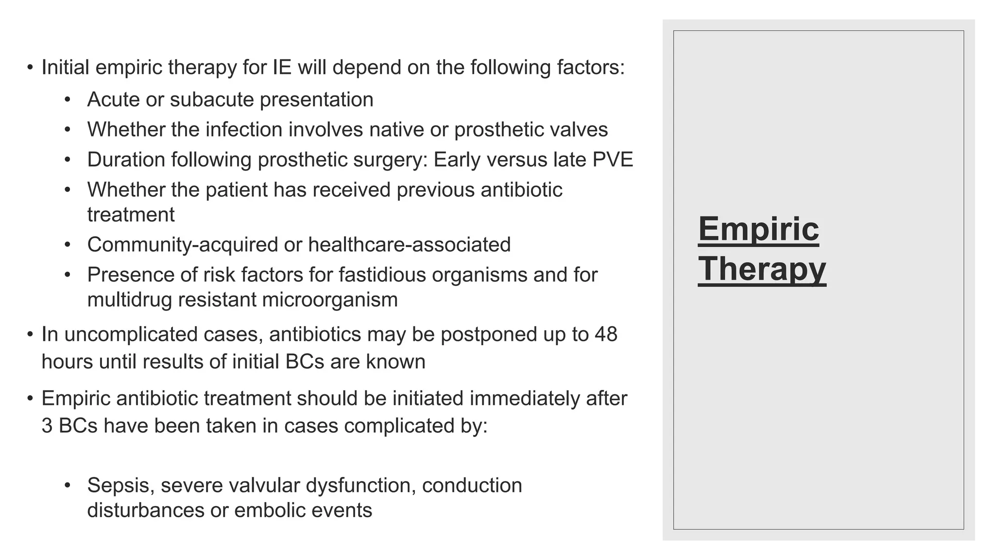 Empiric
Therapy
• Initial empiric therapy for IE will depend on the following factors:
• Acute or subacute presentation
• Whether the infection involves native or prosthetic valves
• Duration following prosthetic surgery: Early versus late PVE
• Whether the patient has received previous antibiotic
treatment
• Community-acquired or healthcare-associated
• Presence of risk factors for fastidious organisms and for
multidrug resistant microorganism
• In uncomplicated cases, antibiotics may be postponed up to 48
hours until results of initial BCs are known
• Empiric antibiotic treatment should be initiated immediately after
3 BCs have been taken in cases complicated by:
• Sepsis, severe valvular dysfunction, conduction
disturbances or embolic events
 