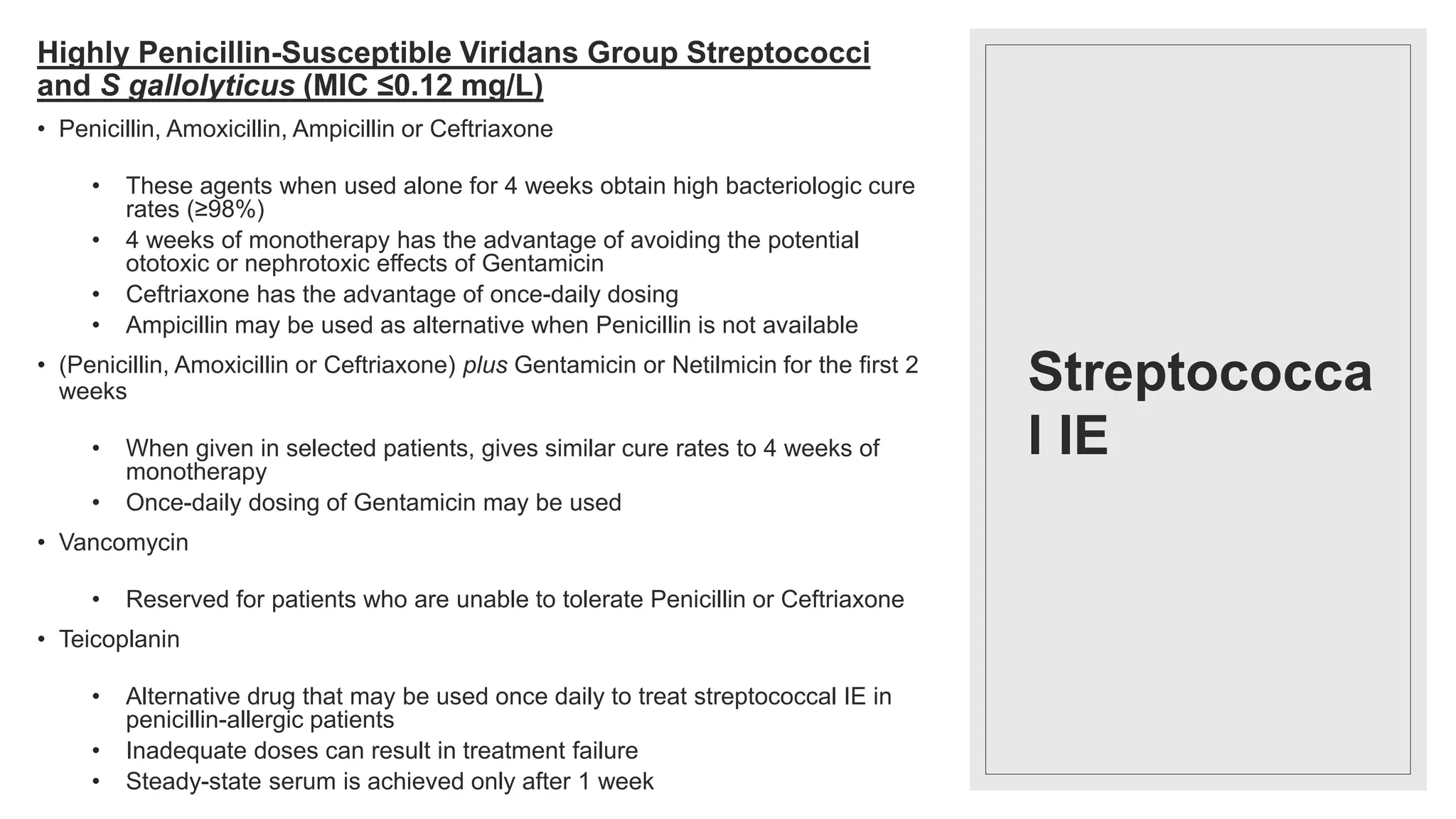 Streptococca
l IE
Highly Penicillin-Susceptible Viridans Group Streptococci
and S gallolyticus (MIC ≤0.12 mg/L)
• Penicillin, Amoxicillin, Ampicillin or Ceftriaxone
• These agents when used alone for 4 weeks obtain high bacteriologic cure
rates (≥98%)
• 4 weeks of monotherapy has the advantage of avoiding the potential
ototoxic or nephrotoxic effects of Gentamicin
• Ceftriaxone has the advantage of once-daily dosing
• Ampicillin may be used as alternative when Penicillin is not available
• (Penicillin, Amoxicillin or Ceftriaxone) plus Gentamicin or Netilmicin for the first 2
weeks
• When given in selected patients, gives similar cure rates to 4 weeks of
monotherapy
• Once-daily dosing of Gentamicin may be used
• Vancomycin
• Reserved for patients who are unable to tolerate Penicillin or Ceftriaxone
• Teicoplanin
• Alternative drug that may be used once daily to treat streptococcal IE in
penicillin-allergic patients
• Inadequate doses can result in treatment failure
• Steady-state serum is achieved only after 1 week
 