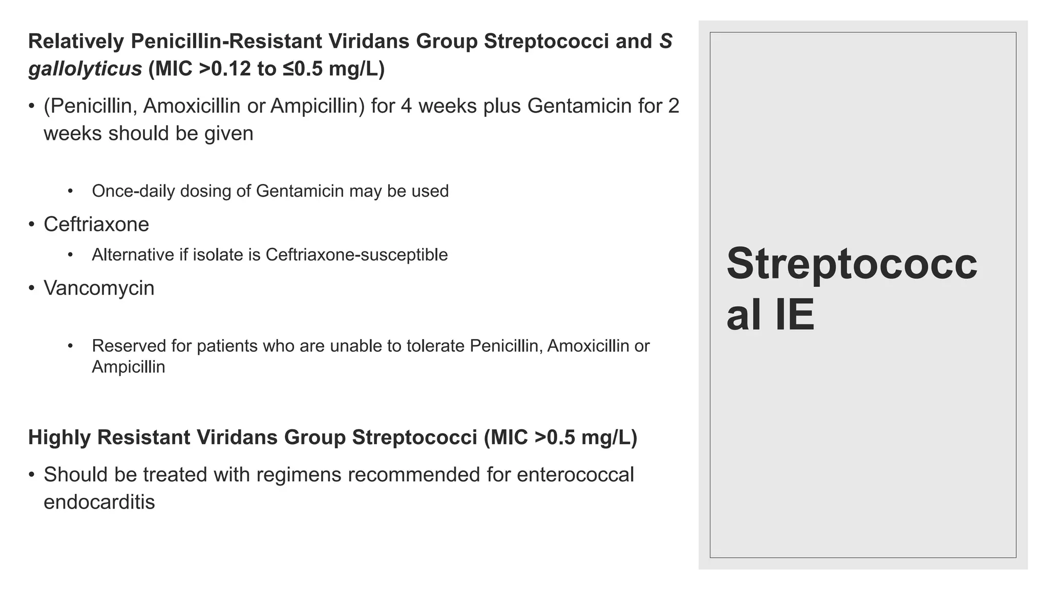 Streptococc
al IE
Relatively Penicillin-Resistant Viridans Group Streptococci and S
gallolyticus (MIC >0.12 to ≤0.5 mg/L)
• (Penicillin, Amoxicillin or Ampicillin) for 4 weeks plus Gentamicin for 2
weeks should be given
• Once-daily dosing of Gentamicin may be used
• Ceftriaxone
• Alternative if isolate is Ceftriaxone-susceptible
• Vancomycin
• Reserved for patients who are unable to tolerate Penicillin, Amoxicillin or
Ampicillin
Highly Resistant Viridans Group Streptococci (MIC >0.5 mg/L)
• Should be treated with regimens recommended for enterococcal
endocarditis
 