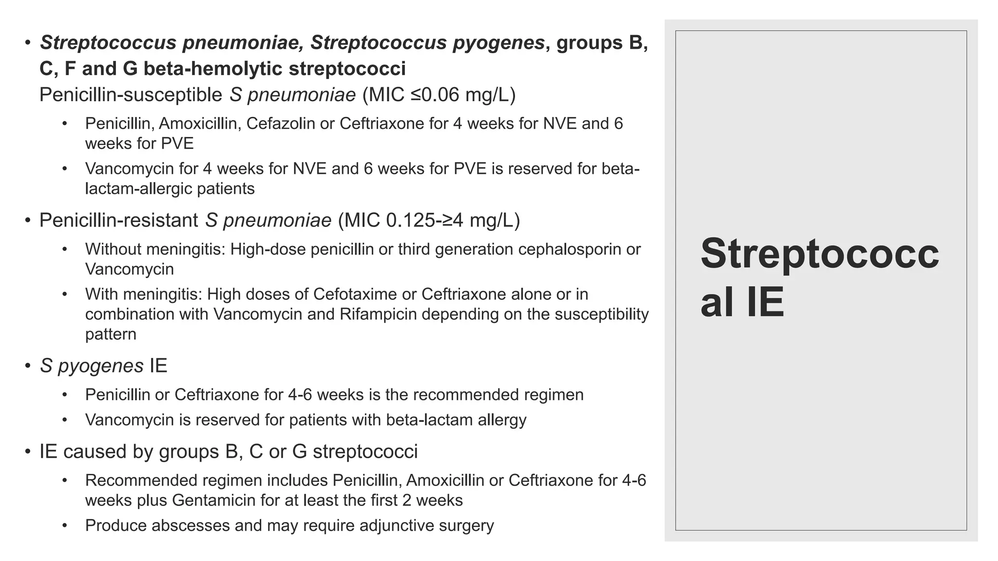 Streptococc
al IE
• Streptococcus pneumoniae, Streptococcus pyogenes, groups B,
C, F and G beta-hemolytic streptococci
Penicillin-susceptible S pneumoniae (MIC ≤0.06 mg/L)
• Penicillin, Amoxicillin, Cefazolin or Ceftriaxone for 4 weeks for NVE and 6
weeks for PVE
• Vancomycin for 4 weeks for NVE and 6 weeks for PVE is reserved for beta-
lactam-allergic patients
• Penicillin-resistant S pneumoniae (MIC 0.125-≥4 mg/L)
• Without meningitis: High-dose penicillin or third generation cephalosporin or
Vancomycin
• With meningitis: High doses of Cefotaxime or Ceftriaxone alone or in
combination with Vancomycin and Rifampicin depending on the susceptibility
pattern
• S pyogenes IE
• Penicillin or Ceftriaxone for 4-6 weeks is the recommended regimen
• Vancomycin is reserved for patients with beta-lactam allergy
• IE caused by groups B, C or G streptococci
• Recommended regimen includes Penicillin, Amoxicillin or Ceftriaxone for 4-6
weeks plus Gentamicin for at least the first 2 weeks
• Produce abscesses and may require adjunctive surgery
 