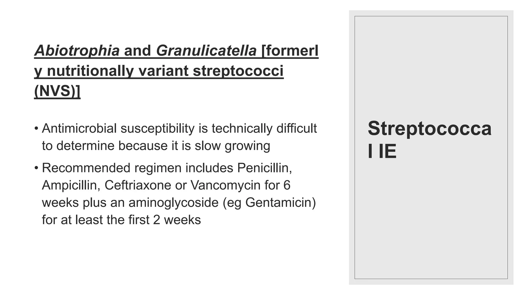 Streptococca
l IE
Abiotrophia and Granulicatella [formerl
y nutritionally variant streptococci
(NVS)]
• Antimicrobial susceptibility is technically difficult
to determine because it is slow growing
• Recommended regimen includes Penicillin,
Ampicillin, Ceftriaxone or Vancomycin for 6
weeks plus an aminoglycoside (eg Gentamicin)
for at least the first 2 weeks
 