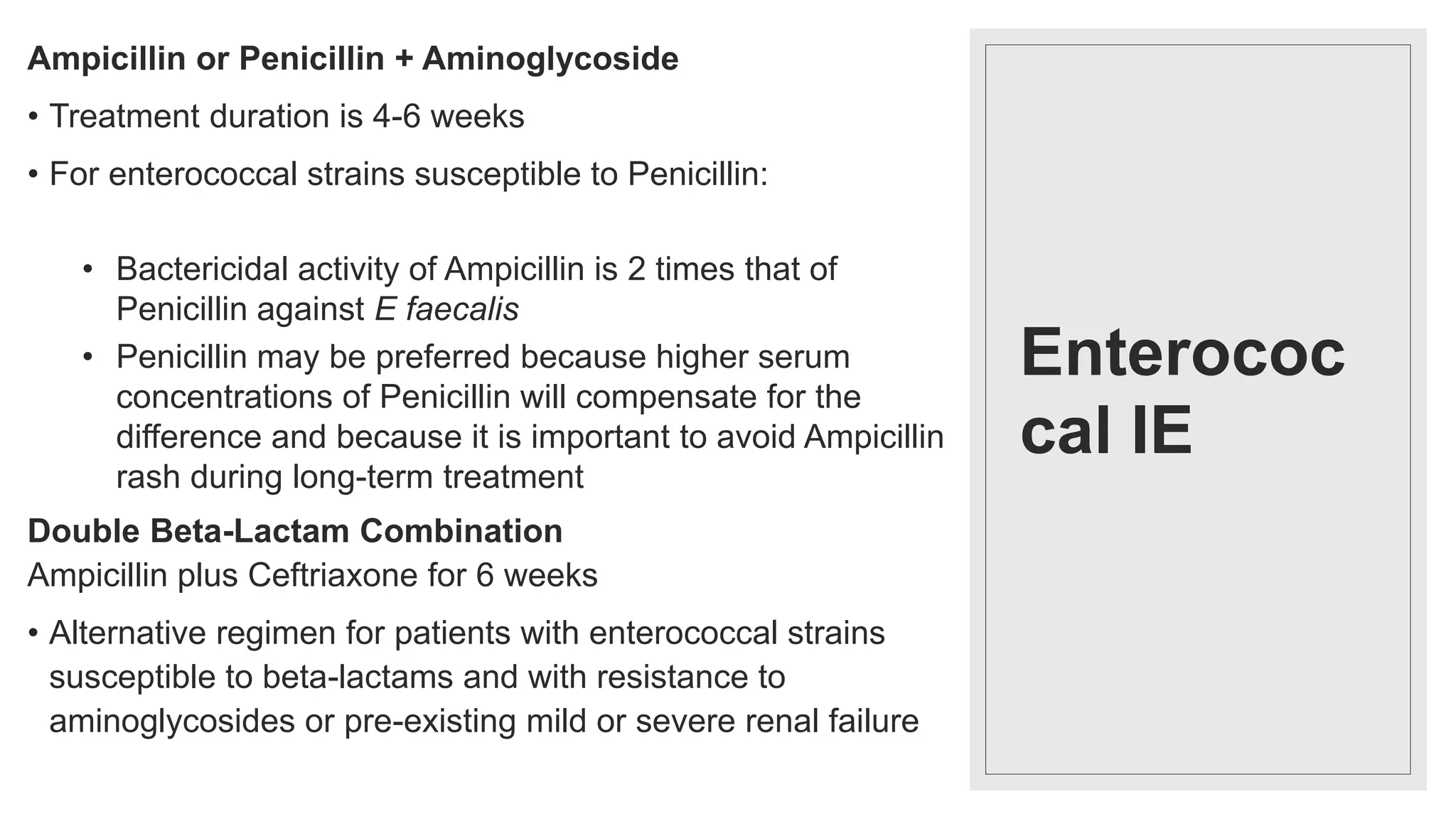 Enterococ
cal IE
Ampicillin or Penicillin + Aminoglycoside
• Treatment duration is 4-6 weeks
• For enterococcal strains susceptible to Penicillin:
• Bactericidal activity of Ampicillin is 2 times that of
Penicillin against E faecalis
• Penicillin may be preferred because higher serum
concentrations of Penicillin will compensate for the
difference and because it is important to avoid Ampicillin
rash during long-term treatment
Double Beta-Lactam Combination
Ampicillin plus Ceftriaxone for 6 weeks
• Alternative regimen for patients with enterococcal strains
susceptible to beta-lactams and with resistance to
aminoglycosides or pre-existing mild or severe renal failure
 