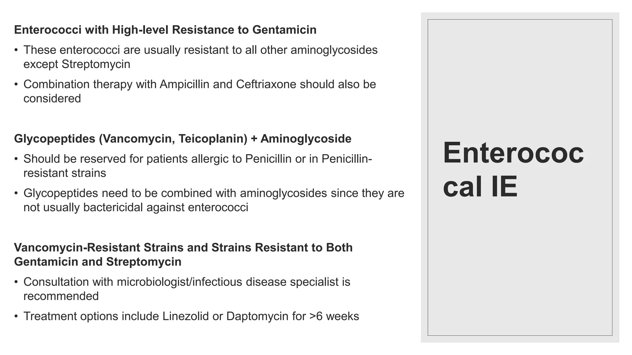 Enterococ
cal IE
Enterococci with High-level Resistance to Gentamicin
• These enterococci are usually resistant to all other aminoglycosides
except Streptomycin
• Combination therapy with Ampicillin and Ceftriaxone should also be
considered
Glycopeptides (Vancomycin, Teicoplanin) + Aminoglycoside
• Should be reserved for patients allergic to Penicillin or in Penicillin-
resistant strains
• Glycopeptides need to be combined with aminoglycosides since they are
not usually bactericidal against enterococci
Vancomycin-Resistant Strains and Strains Resistant to Both
Gentamicin and Streptomycin
• Consultation with microbiologist/infectious disease specialist is
recommended
• Treatment options include Linezolid or Daptomycin for >6 weeks
 