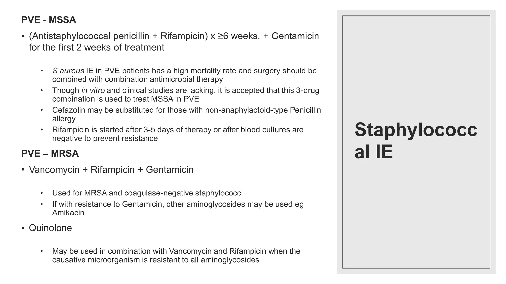 Staphylococc
al IE
PVE - MSSA
• (Antistaphylococcal penicillin + Rifampicin) x ≥6 weeks, + Gentamicin
for the first 2 weeks of treatment
• S aureus IE in PVE patients has a high mortality rate and surgery should be
combined with combination antimicrobial therapy
• Though in vitro and clinical studies are lacking, it is accepted that this 3-drug
combination is used to treat MSSA in PVE
• Cefazolin may be substituted for those with non-anaphylactoid-type Penicillin
allergy
• Rifampicin is started after 3-5 days of therapy or after blood cultures are
negative to prevent resistance
PVE – MRSA
• Vancomycin + Rifampicin + Gentamicin
• Used for MRSA and coagulase-negative staphylococci
• If with resistance to Gentamicin, other aminoglycosides may be used eg
Amikacin
• Quinolone
• May be used in combination with Vancomycin and Rifampicin when the
causative microorganism is resistant to all aminoglycosides
 