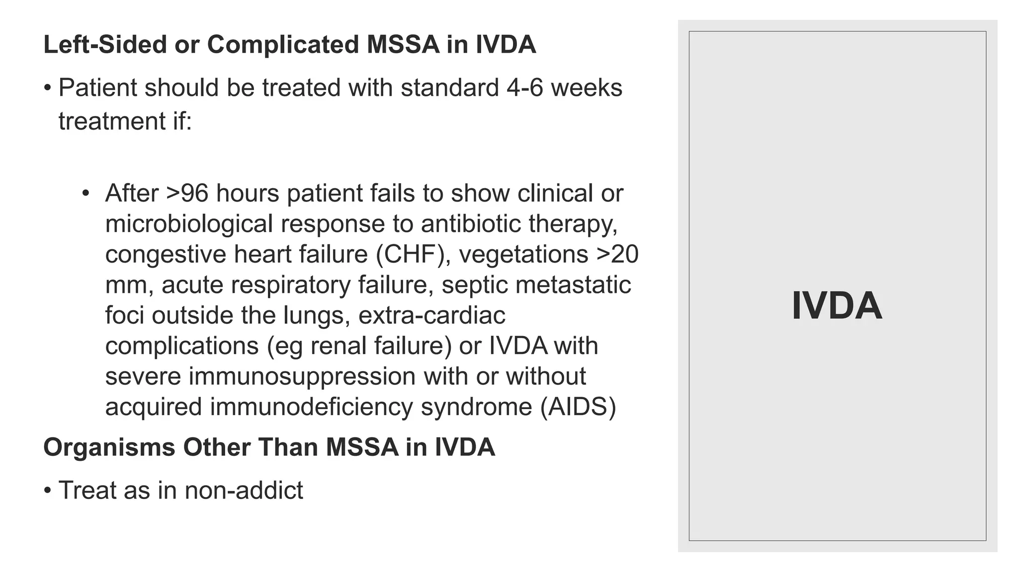 IVDA
Left-Sided or Complicated MSSA in IVDA
• Patient should be treated with standard 4-6 weeks
treatment if:
• After >96 hours patient fails to show clinical or
microbiological response to antibiotic therapy,
congestive heart failure (CHF), vegetations >20
mm, acute respiratory failure, septic metastatic
foci outside the lungs, extra-cardiac
complications (eg renal failure) or IVDA with
severe immunosuppression with or without
acquired immunodeficiency syndrome (AIDS)
Organisms Other Than MSSA in IVDA
• Treat as in non-addict
 