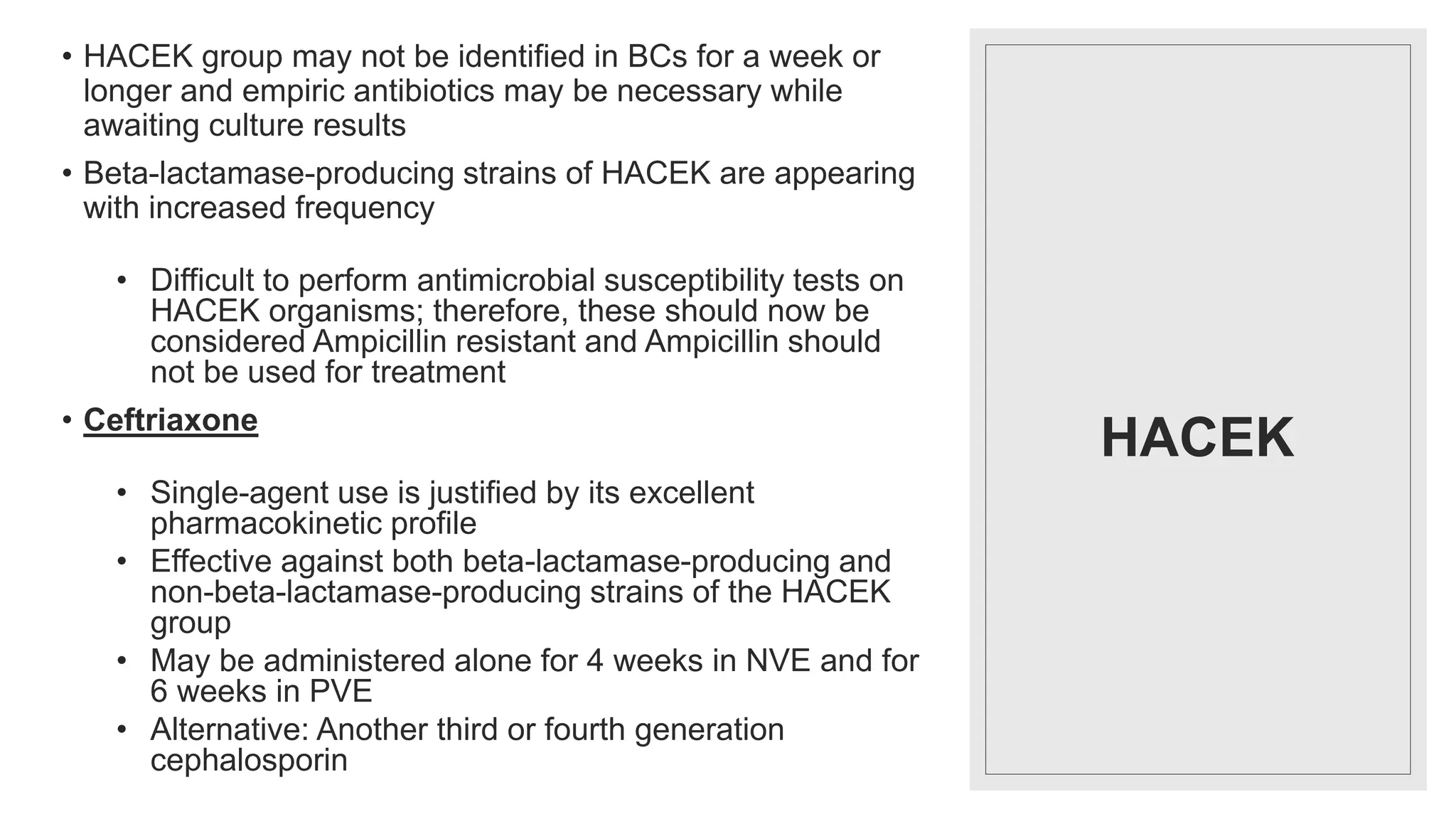HACEK
• HACEK group may not be identified in BCs for a week or
longer and empiric antibiotics may be necessary while
awaiting culture results
• Beta-lactamase-producing strains of HACEK are appearing
with increased frequency
• Difficult to perform antimicrobial susceptibility tests on
HACEK organisms; therefore, these should now be
considered Ampicillin resistant and Ampicillin should
not be used for treatment
• Ceftriaxone
• Single-agent use is justified by its excellent
pharmacokinetic profile
• Effective against both beta-lactamase-producing and
non-beta-lactamase-producing strains of the HACEK
group
• May be administered alone for 4 weeks in NVE and for
6 weeks in PVE
• Alternative: Another third or fourth generation
cephalosporin
 