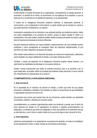Inteligencia Emocional
Seminario Profesional III
Incrementando el Capital Emocional de la organización, aumentaremos la energía personal, la
motivación, la claridad de la misión, el compromiso con los objetivos de la empresa, lo que se
traducirá en un incremento en la satisfacción personal y en la productividad.
A través de la Inteligencia Emocional podemos optimizar el desempeño personal, la
comunicación y por consiguiente el clima laboral. La gente sentirá que es tomada en cuenta lo
que podrá disminuir el absentismo y la rotación.
Aumentará la autoestima de los individuos y sus actitudes tendrán una tendencia positiva. Habrá
una mayor adaptabilidad a los procesos de cambio, porque se sabrá manejar el miedo y la
incertidumbre. Con este modelo, podemos también facilitar procesos de cambio de cultura, sobre
todo en fusiones de empresas de culturas diferentes.
Se podrá solucionar conflictos con mayor facilidad y hasta prevenirlos, así como también resolver
problemas y como consiguiente se manejarán mejor las relaciones interpersonales, lo que
permitirá una mejor integración de equipos de trabajo.
Este modelo resulta efectivo en el desarrollo del equipo de ventas de la organización, obteniendo
como resultado una mayor satisfacción al cliente y una mejor actitud de servicio.
También, a través del desarrollo de la Inteligencia Emocional surgirán líderes internos y se
optimizarán las habilidades de liderazgo en los puestos directivos.
Existen muchas evaluaciones que miden el cociente emocional, pero si se aprende a ser un
buen observador, se pueden utilizar los 5 pilares que Goleman indica para tener un buen nivel de
CE e identificarlos en cada persona de su entorno.
5 COMPONENTES DE LA INTELIGENCIA EMOCIONAL
1. Auto-conciencia
Es la capacidad de un individuo de conocer el manejo y control que tiene de sus propias
emociones, habilidades y fortalezas. Pero también se refiere al conocimiento de qué habilidades
y capacidades reconocen los otros en él.
Una persona que conoce qué manejo tiene de sus emociones, podrá controlar sus desbordes
emocionales, evitarlos o utilizarlos en provecho propio.
Lamentablemente, en nuestras organizaciones existe una tendencia a pensar que el hecho de
tener personal por debajo en el organigrama da derecho a explotar emocionalmente con
exabruptos. La verdad es que entre los empleados lo único que existirá es el comentario de que
su jefe está loco, y por lo tanto no darán crédito de lo que se les diga en ese momento de furia.
2. Autor-regulación
Llamamos autorregulación a la capacidad de una persona de aprender, en base a la meditación
de las experiencias vividas, el mejor manejo de los impulsos emocionales.
 