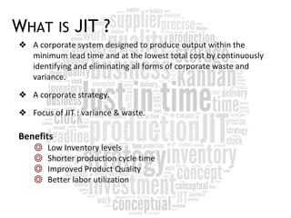WHAT IS JIT ?
❖ A corporate system designed to produce output within the
minimum lead time and at the lowest total cost by continuously
identifying and eliminating all forms of corporate waste and
variance.
❖ A corporate strategy.
❖ Focus of JIT : variance & waste.
Benefits
◎ Low Inventory levels
◎ Shorter production cycle time
◎ Improved Product Quality
◎ Better labor utilization
 