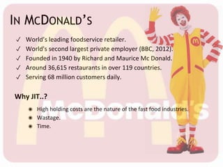 IN MCDONALD’S
✓ World’s leading foodservice retailer.
✓ World's second largest private employer (BBC, 2012).
✓ Founded in 1940 by Richard and Maurice Mc Donald.
✓ Around 36,615 restaurants in over 119 countries.
✓ Serving 68 million customers daily.
Why JIT..?
◉ High holding costs are the nature of the fast food industries.
◉ Wastage.
◉ Time.
 