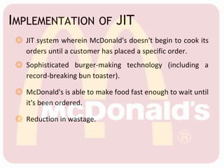 IMPLEMENTATION OF JIT
◎ JIT system wherein McDonald's doesn't begin to cook its
orders until a customer has placed a specific order.
◎ Sophisticated burger-making technology (including a
record-breaking bun toaster).
◎ McDonald's is able to make food fast enough to wait until
it's been ordered.
◎ Reduction in wastage.
 