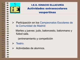 I.E.S. IGNACIO ELLACURÍA
            Actividades extraescolares
                    vespertinas


 Participación en los Campeonatos Escolares de
  la Comunidad de Madrid:
  Martes y jueves: judo, baloncesto, balonmano y
  fútbol sala.
    (entrenamiento y competición
 Teatro.
 Actividades de alumnos.
 