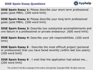 IESE Spain Essay Questions The content in the file is copyright of the author and Apphelp. Copyright 2006. All rights reserved.  IESE Spain Essay 1:  Please describe your short term professional goals (post MBA). (200 word limit)   IESE Spain Essay 2:  Please describe your long term professional goals (post MBA). (200 word limit) IESE Spain Essay 3:  Describe two substantial accomplishments and one failure in a professional or private endeavour. (600 word limit) IESE Spain Essay 4:  Describe your job responsibilities. (250 word limit) IESE Spain Essay 5  : Describe the most difficult project (personal or professional) that you have faced recently (within last two years). (200 word limit)   IESE Spain Essay 6  : I wish that the application had asked me... (200 word limit)   