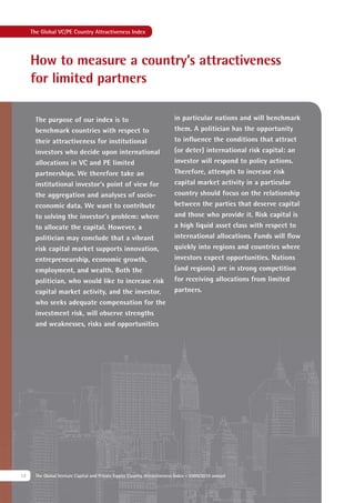 The Global VC/PE Country Attractiveness Index




     How to measure a country’s attractiveness
     for limited partners

      The purpose of our index is to                                      in particular nations and will benchmark
      benchmark countries with respect to                                 them. A politician has the opportunity
      their attractiveness for institutional                              to inﬂuence the conditions that attract
      investors who decide upon international                             (or deter) international risk capital: an
      allocations in VC and PE limited                                    investor will respond to policy actions.
      partnerships. We therefore take an                                  Therefore, attempts to increase risk
      institutional investor’s point of view for                          capital market activity in a particular
      the aggregation and analyses of socio-                              country should focus on the relationship
      economic data. We want to contribute                                between the parties that deserve capital
      to solving the investor’s problem: where                            and those who provide it. Risk capital is
      to allocate the capital. However, a                                 a high liquid asset class with respect to
      politician may conclude that a vibrant                              international allocations. Funds will ﬂow
      risk capital market supports innovation,                            quickly into regions and countries where
      entrepreneurship, economic growth,                                  investors expect opportunities. Nations
      employment, and wealth. Both the                                    (and regions) are in strong competition
      politician, who would like to increase risk                         for receiving allocations from limited
      capital market activity, and the investor,                          partners.
      who seeks adequate compensation for the
      investment risk, will observe strengths
      and weaknesses, risks and opportunities




12    The Global Venture Capital and Private Equity Country Attractiveness Index - 2009/2010 annual
 