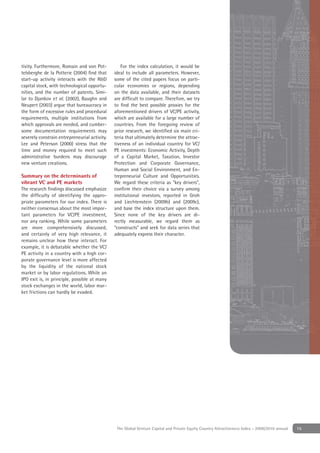 tivity. Furthermore, Romain and von Pot-          For the index calculation, it would be
telsberghe de la Potterie (2004) ﬁnd that      ideal to include all parameters. However,
start-up activity interacts with the R&D       some of the cited papers focus on parti-
capital stock, with technological opportu-     cular economies or regions, depending
nities, and the number of patents. Simi-       on the data available, and their datasets
lar to Djankov et al. (2002), Baughn and       are difﬁcult to compare. Therefore, we try
Neupert (2003) argue that bureaucracy in       to ﬁnd the best possible proxies for the
the form of excessive rules and procedural     aforementioned drivers of VC/PE activity,
requirements, multiple institutions from       which are available for a large number of
which approvals are needed, and cumber-        countries. From the foregoing review of
some documentation requirements may            prior research, we identiﬁed six main cri-
severely constrain entrepreneurial activity.   teria that ultimately determine the attrac-
Lee and Peterson (2000) stress that the        tiveness of an individual country for VC/
time and money required to meet such           PE investments: Economic Activity, Depth
administrative burdens may discourage          of a Capital Market, Taxation, Investor
new venture creations.                         Protection and Corporate Governance,
                                               Human and Social Environment, and En-
Summary on the determinants of                 trepreneurial Culture and Opportunities.
vibrant VC and PE markets                      We regard these criteria as “key drivers”,
The research ﬁndings discussed emphasize       conﬁrm their choice via a survey among
the difﬁculty of identifying the appro-        institutional investors, reported in Groh
priate parameters for our index. There is      and Liechtenstein (2009b) and (2009c),
neither consensus about the most impor-        and base the index structure upon them.
tant parameters for VC/PE investment,          Since none of the key drivers are di-
nor any ranking. While some parameters         rectly measurable, we regard them as
are more comprehensively discussed,            “constructs” and seek for data series that
and certainly of very high relevance, it       adequately express their character.
remains unclear how these interact. For
example, it is debatable whether the VC/
PE activity in a country with a high cor-
porate governance level is more affected
by the liquidity of the national stock
market or by labor regulations. While an
IPO exit is, in principle, possible at many
stock exchanges in the world, labor mar-
ket frictions can hardly be evaded.




                                                The Global Venture Capital and Private Equity Country Attractiveness Index - 2009/2010 annual   15
 