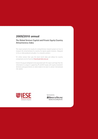 2009/2010 annual
The Global Venture Capital and Private Equity Country
Attractiveness Index

This report presents the results of a comprehensive research project on how to
measure the attractiveness of a country for equity capital investors. Designed
to be an index produced annually, it is a dynamic product.

An online version that uses the most recent data and allows for country
comparisons can be found at http://vcpeindex.iese.us/.

Ernst & Young are delighted to be associated with the report and hope that the
information is unique in supporting PE and VC houses with equity investment
decisions and governments on what needs to be done to attract international
risk capital.




                                                   Sponsored by
 