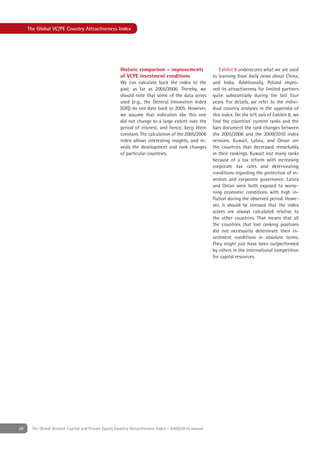 The Global VC/PE Country Attractiveness Index




                                                      Historic comparison – improvements                 Exhibit 8 underscores what we are used
                                                      of VCPE investment conditions                   to learning from daily news about China,
                                                      We can calculate back the index to the          and India. Additionally, Poland impro-
                                                      past, as far as 2005/2006. Thereby, we          ved its attractiveness for limited partners
                                                      should note that some of the data series        quite substantially during the last four
                                                      used (e.g., the General Innovation Index        years. For details, we refer to the indivi-
                                                      [GII]) do not date back to 2005. However,       dual country analyses in the appendix of
                                                      we assume that indicators like this one         this index. On the left axis of Exhibit 8, we
                                                      did not change to a large extent over the       ﬁnd the countries’ current ranks and the
                                                      period of interest, and hence, keep them        bars document the rank changes between
                                                      constant. The calculation of the 2005/2006      the 2005/2006 and the 2009/2010 index
                                                      index allows interesting insights, and re-      versions. Kuwait, Latvia, and Oman are
                                                      veals the development and rank changes          the countries that decreased remarkably
                                                      of particular countries.                        in their rankings. Kuwait lost many ranks
                                                                                                      because of a tax reform with increasing
                                                                                                      corporate tax rates and deteriorating
                                                                                                      conditions regarding the protection of in-
                                                                                                      vestors and corporate governance. Latvia
                                                                                                      and Oman were both exposed to worse-
                                                                                                      ning economic conditions with high in-
                                                                                                      ﬂation during the observed period. Howe-
                                                                                                      ver, it should be stressed that the index
                                                                                                      scores are always calculated relative to
                                                                                                      the other countries. That means that all
                                                                                                      the countries that lost ranking positions
                                                                                                      did not necessarily deteriorate their in-
                                                                                                      vestment conditions in absolute terms.
                                                                                                      They might just have been outperformed
                                                                                                      by others in the international competition
                                                                                                      for capital resources.




26    The Global Venture Capital and Private Equity Country Attractiveness Index - 2009/2010 annual
 