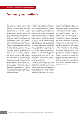 The Global VC/PE Country Attractiveness Index




     Summary and outlook


     We provide a composite measure that                   We ﬁnd a general pattern if we com-         bor markets, bribery, and corruption, there
     determines the attractiveness of 66               pare the country characteristics. There is a    will be no demand for VC and PE. If there
     countries to receive capital allocations          lot of dispersion with respect to the six key   is no demand, there is no opportunity to
     from investors in the VC and PE asset             drivers. Especially, the emerging countries     establish a vibrant VC and PE market.
     class. The composite measure is based on          attract investors with tax incentives. Many        We invite you to observe and thorou-
     six main criteria: Economic Activity, the         countries show strong Entrepreneurial           ghly analyze our results. If you are an
     Depth of Capital Markets, Taxation, Inves-        Culture and Opportunities. There is great       investor, please enrich the provided in-
     tor Protection and Corporate Governance,          dispersion in Economic Activity, and in the     formation with your own expertise and
     the Human and Social Environment, and             Human and Social Environment. However,          knowledge about the key driving forces
     Entrepreneurial Culture and Opportu-              the two key criteria, Investor Protection       and market conditions in the particular
     nities. The deﬁnition of these criteria is        and Corporate Governance, and Depth             countries to make your allocation deci-
     based on an extensive review of academic          of Capital Markets, make the difference.        sions. If you are a politician, please use our
     literature, and on a survey we conducted          The common law countries dominate the           analyses as demonstration how investors
     among institutional investors prior to            others regarding these criteria. We can         evaluate and benchmark your country. If
     our study. The six criteria are not directly      conclude that strong investor protection        you are a researcher, and this is equally
     observable, so we use proxy variables to          leads to liquid and efﬁcient capital mar-       valid for the whole constituency, please
     assess them for each country. As a result,        kets, and these evoke the required profes-      do not hesitate to criticize our approach.
     we receive a country ranking, and pro-            sional community to secure deal ﬂow and         We will continue with annual updates of
     vide detailed analyses on the strengths           exit opportunities for VC and PE funds.         our index. Thereby, we aim to cover more
     and weaknesses of the particular nations          This ultimately affects a country’s attrac-     and more countries, include new data se-
     and information on the historic develop-          tiveness for institutional investments in       ries (discard others), and we will optimize
     ment of the criteria. Our index tracks real       the VC and PE asset class.                      the data selection and index structure.
     VC and PE activity better than any other              However, this discussion reﬂects the        Hence, we very much appreciate any cri-
     existing indicator. However, it shall not         capital supply side only. We should also        tique and comments.
     be interpreted as a crystal ball for invest-      take into account that, as revealed in our
     ment advisers. We highlight our intention         analyses, many countries lack several im-
     to challenge discussion and to propose a          portant attractiveness criteria. Without a
     valuable informational tool, but not an           sufﬁcient entrepreneurial culture and en-
     arbitrage instrument.                             trepreneurial opportunities, with rigid la-




30     The Global Venture Capital and Private Equity Country Attractiveness Index - 2009/2010 annual
 