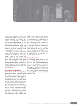 money to their investors. We have seen      Italy – which could continue to creep
some VC-backed IPOs starting to come        across Europe. Venture capital has also
through again, and there is much spe-       been pressured by the changing rules for
culation around the return of IPOs for      the carry-forward of losses – in the cur-
large PE portfolio companies, but no-       rent environment, many companies are
one really knows the pace of recovery or    making losses, but if the tax treatment
what volume we are going to see. The        of how those losses are carried forward
reopening of exit routes for PE and VC      changes then the investment may be-
funds will be a major enabler of future     come unattractive. But for all of this,
fundraising and investing activity.         the tax implications on PE and VC are
    Geography will continue to be a key     largely secondary to the overall quality
factor in future buoyancy, as the Glo-      of investment and the likelihood of a
bal VC/PE Country Attractiveness Index      good fundamental return.
shows it has in the past, although it is
not always possible to generalize about     Picking the winners
which types of areas will prosper. Many     As LPs consider where to allocate their
people talk about China as a whole as       capital, and PE and VC funds look to
being strong, for example, but in the US    make the right investments themselves,
the VC ecosystem of Silicon Valley is the   the investing landscape will inevitably
standard against which every other area     change. There will undoubtedly be
is benchmarked.                             comparative winners and losers, and
                                            the Global PE/VC Country Attractiveness
A changing tax topography                   Index could prove to be a valuable tool
The tax treatment of venture capital and    in helping funds navigate through this
private equity is also changing rapidly.    uncertain time.
With governments easing ﬁscal purse
strings but tightening anti-avoidance in
ways pertinent to both VC and PE, in-
vestors need clear and up-to-date advice
on what to do. In July, for example, the
Obama administration proposed legisla-
tion that affects foreign investment in
US funds – from next year, funds might
have to consider how they restructure
to attract foreign investment. Another
big issue is the limitation of interest
deductions – ﬁrst applied by Germany
and subsequently seen in Denmark and




                                             The Global Venture Capital and Private Equity Country Attractiveness Index - 2009/2010 annual   35
 