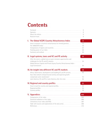 Contents
         Foreword . . . . . . . . . . . . . . . . . . . . . . . . . . . . . . . . . . . . . . . . . . . . . . . . . . . . . . . . . . . . . . . . . . . . . . . . . . . . . . . . . . . . .       6
         Sponsors . . . . . . . . . . . . . . . . . . . . . . . . . . . . . . . . . . . . . . . . . . . . . . . . . . . . . . . . . . . . . . . . . . . . . . . . . . . . . . . . . . . . . .     8
         About the editors . . . . . . . . . . . . . . . . . . . . . . . . . . . . . . . . . . . . . . . . . . . . . . . . . . . . . . . . . . . . . . . . . . . . . . . . . . . .                9
         Research team . . . . . . . . . . . . . . . . . . . . . . . . . . . . . . . . . . . . . . . . . . . . . . . . . . . . . . . . . . . . . . . . . . . . . . . . . . . . . . .              9

I. The Global VC/PE Country Attractiveness Index . . . . . . . . . . . . . . . . . . . . .                                                                                                       11
         How to measure a country’s attractiveness for limited partners . . . . . . . . . . . . . . . . . . . . . . .                                                                            12
         The 2009/2010 Index . . . . . . . . . . . . . . . . . . . . . . . . . . . . . . . . . . . . . . . . . . . . . . . . . . . . . . . . . . . . . . . . . . . . . . . .                     16
         Comparisons of regions and countries . . . . . . . . . . . . . . . . . . . . . . . . . . . . . . . . . . . . . . . . . . . . . . . . . . . .                                            22
         Tracking power of our index . . . . . . . . . . . . . . . . . . . . . . . . . . . . . . . . . . . . . . . . . . . . . . . . . . . . . . . . . . . . . . .                               28
         Summary and outlook . . . . . . . . . . . . . . . . . . . . . . . . . . . . . . . . . . . . . . . . . . . . . . . . . . . . . . . . . . . . . . . . . . . . . .                         30

II. Legal systems, taxes and VC and PE activity. . . . . . . . . . . . . . . . . . . . . . . . . . . .                                                                                          33
         After the storm: a global view on post-recession opportunities and
         challenges for the PE and VC industry . . . . . . . . . . . . . . . . . . . . . . . . . . . . . . . . . . . . . . . . . . . . . . . . . . . . 34
         Global Venture Capital and Private Equity Country Attractiveness Index -
         Legal Conclusions . . . . . . . . . . . . . . . . . . . . . . . . . . . . . . . . . . . . . . . . . . . . . . . . . . . . . . . . . . . . . . . . . . . . . . . . . . . 36

III. An insight into different VC and PE markets . . . . . . . . . . . . . . . . . . . . . . . . . .                                                                                            39
         Africa: Governance, development and budding VC and PE activity . . . . . . . . . . . . . . . . . . . . 40
         Asia: Does vibrant entrepreneurial activity and expected growth
         compensate some weaknesses? . . . . . . . . . . . . . . . . . . . . . . . . . . . . . . . . . . . . . . . . . . . . . . . . . . . . . . . . . . . . 43
         Latin America: VC and PE in Latin America after the crisis . . . . . . . . . . . . . . . . . . . . . . . . . . . . . 46

IV. Regional and country proﬁles . . . . . . . . . . . . . . . . . . . . . . . . . . . . . . . . . . . . . . . . . . . . . . . . . . . .                                                         51
         How to read the country and regional proﬁles . . . . . . . . . . . . . . . . . . . . . . . . . . . . . . . . . . . . . . . . . . . 52
         Regional proﬁles . . . . . . . . . . . . . . . . . . . . . . . . . . . . . . . . . . . . . . . . . . . . . . . . . . . . . . . . . . . . . . . . . . . . . . . . . . . . . 54
         Country proﬁles . . . . . . . . . . . . . . . . . . . . . . . . . . . . . . . . . . . . . . . . . . . . . . . . . . . . . . . . . . . . . . . . . . . . . . . . . . . . . 70

V. Appendices . . . . . . . . . . . . . . . . . . . . . . . . . . . . . . . . . . . . . . . . . . . . . . . . . . . . . . . . . . . . . . . . . . . . . . . . . . . . . . . . . . . .           203
         Computation of the index . . . . . . . . . . . . . . . . . . . . . . . . . . . . . . . . . . . . . . . . . . . . . . . . . . . . . . . . . . . . . . . . . .                           204
         Statistical validation of the index . . . . . . . . . . . . . . . . . . . . . . . . . . . . . . . . . . . . . . . . . . . . . . . . . . . . . . . . .                                  206
         Limitations of our index and FAQs . . . . . . . . . . . . . . . . . . . . . . . . . . . . . . . . . . . . . . . . . . . . . . . . . . . . . . . .                                      207
         Table with sources and explanations of the data series . . . . . . . . . . . . . . . . . . . . . . . . . . . . . . . . .                                                               208
         References. . . . . . . . . . . . . . . . . . . . . . . . . . . . . . . . . . . . . . . . . . . . . . . . . . . . . . . . . . . . . . . . . . . . . . . . . . . . . . . . . . . .      216
 
