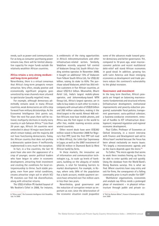 needs, such as power and communication.                         is emblematic of the rising opportunities         some of the advances made toward grea-
For as long as consumer purchasing power                        in Africa’s telecommunications and other          ter democracy and better governance. Yet,
remains low, there will be limited absorp-                      infrastructure-related sectors. Similarly,        compared to 10 years ago, wiser macroe-
tive capacity for major funds outside the                       Vodafone recently acquired full control           conomic policies and recent multilateral
relatively wealthier African countries.                         of Vodacom Group Ltd, South Africa’s lea-         debt-relief will stand African economies
                                                                ding wireless operator. In November 2008,         in good stead. In addition, growing ties
Africa retains a very strong medium-                            it bought an additional 15% of Vodacom            with Latin America and Asian emerging
and long-term potential                                         from Telkom South Africa Ltd., for US$2.82        economies as development and trade par-
Nevertheless, there is a virtual consensus                      billion, raising its stake to 65%. The pur-       tners reduce the continent’s vulnerability
that Africa’s long-term prospects remain                        chase valued Vodacom, which has 39.6 mil-         to the global recession.
attractive. Very often, steady positive and                     lion customers in ﬁve African countries, at
economically signiﬁcant progress goes                           about US$19.3 billion. Meanwhile, Bharti          Governance and investment
unnoticed by news channels more attuned                         Airtel Ltd., India’s largest mobile-phone         In the long term therefore, Africa’s pros-
to spectacular (usually negative) news.                         operator, and Johannesburg-based MTN              pects are hinged on balancing macroeco-
   For example, although democracy ad-                          Group Ltd., Africa’s largest operator, are in     nomic fundamentals and structural reforms
mittedly remains weak in many African                           talks to buy stakes in each other to create a     (infrastructure development, institutional
countries, weak democracies are still a step                    company with annual sales of US$20 billion        improvements and poverty-reduction pro-
forward from military dictatorships. As the                     and 200 million subscribers, making it the        grams); sustainable ﬁscal policies; transpa-
Economist Intelligence Unit points out,                         third largest in the world. Almost 400 mil-       rent governance; socio-political cohesion;
“Over the next ﬁve years there will be na-                      lion Africans now have mobile phones, and         a business-conducive environment; remo-
tional, multiparty elections in nearly every                    Africa was the ﬁrst region in the world to        val of hurdles to ICT infrastructure deve-
country in sub-Saharan Africa.”8 Less than                      offer free, mobile roaming services across        lopment; improved regulation and regional
20 years ago, Africa’s 54 countries were                        several countries.                                economic development.
embroiled in about 10 major wars (none of                           Other recent deals have seen US$382               Paul Collier, Professor of Economics at
which remain today), and the majority did                       million raised in November 2008 for Nige-         Oxford University, in a recent interview
not have functioning democracies. Today,                        ria’s ﬁrst PPP, (and the ﬁrst PPP toll road       with Finance and Development said aid to
the African country that does not profess                       in West-Africa), the Lekki-Epe Expressway         Africa hasn’t worked because the focus has
a democratic system (even if inefﬁciently                       in Lagos; as well as the 2007 investment of       been almost exclusively on macro issues:
implemented) is very much the exception.                        US$130 million in Diamond Bank (a West            "It’s largely a microeconomic agenda and
   In fact, in a few countries, the last 10                     African bank) by Actis.                           so the macro depends upon the micro.”9
years have also seen the appearance of a                            In these markets, the innovative use              To Collier, “The micro agenda that seems
crop of younger, savvier political leaders                      of information and communication tech-            to work there involves freeing up ﬁrms to
who have begun to usher in economic                             nologies e.g., to scale up levels of bank-        be able to enter quickly and exit quickly.
development, attracting fresh investment                        users, building on the ubiquity of mobile         Using the database from the World Bank’s
and creating the conditions for local en-                       phones, is vital for breaking barriers to         Doing Business surveys, this is what we
trepreneurship to thrive. Such stable pro-                      market development. For example, in Ke-           ﬁnd. Where countries have easy entry and
gress, even from poor initial conditions,                       nya, where only 26% of the population             exit for ﬁrms, the consequence of a falling
creates attractive virgin soil in which VC/                     has a bank account, mobile-payment ser-           commodity price is much smaller for GDP.”
PE investors can ﬁnd risk diversiﬁcation,                       vices have attracted over ﬁve million users           Multilateral organizations, economists
along with attractive returns.                                  in less than two years.                           and analysts say Africa needs a prolonged
   The US$3.4 billion PE-backed buyout of                           Nevertheless, good governance and             phase of investment – in physical infras-
Mo Ibrahim’s Celtel in 2006, for instance,                      the reduction of corruption remain as im-         tructure through public and private ca-
                                                                portant as ever, since the deterioration of
8. “Africa votes”, The Economist Intelligence Unit ViewsWire,   the economic situation could jeopardize           9. “Still the Bottom Billion”, Finance & Development, 46(2):
July 1st 2009.                                                                                                    June 2009.




                                                                 The Global Venture Capital and Private Equity Country Attractiveness Index - 2009/2010 annual                   41
 