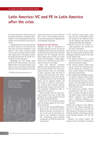 An insight into different VC and PE markets




     Latin America: VC and PE in Latin America
     after the crisis


     PE funds may become a fabulous tool for                class in Latin America is only a fraction of    • The country’s strong appeal arises
     promoting economic and business deve-                  what it was in the developed countries,            from the size of its domestic market,
     lopment in the emerging Latin American                 we would be dealing with a phenomenon              the strength of the industrial sector
     markets, once the ﬁnancial crisis starts to            of considerable magnitude.                         and the expected high growth rates
     recede.                                                                                                   among several Brazilian industries.
        Considering the lack of much previous               Prospects for Latin America                     • Moreover, the tax law in Brazil in-
     VC and PE activity in Latin America, the               Although the value of investments in               cludes signiﬁcant tax incentives for
     asset class can still be considered a “new             emerging markets has been hit hard by              this type of investment.
     species” in the region. However, taking                the global ﬁnancial crisis, we should keep     Chile has been for some years a major
     into account the growth levels the asset               in mind that the sources of the crisis were    target for foreign direct investment. This
     class experienced in developed markets,                deﬁnitely not the emerging countries.          development could be similar for the ﬂow
     the growth potential for VC and PE in La-              These markets did not suffer any severe        into VC and PE funds.
     tin America seems enormous.                            credit crises. Mortgages – which trigge-        • The Chilean economy has a strong
        Worldwide, the total volume raised                  red the crisis – were not and will not be a        foundation built on commodity pro-
     by VC and PE funds amounts more than                   cause of concern in the region.                    duction, particularly copper.
     US$3.5 trillion.10 The funds raised in Latin              Some Latin American economies                • The country’s political leaders have
     America are a very small part of this total.           might be better prepared to recover from           won the trust of the investment com-
     However, if the future growth of the asset             the crisis than several of the more deve-          munity through the consistent eco-
                                                            loped economies. They are, in principle,           nomic policy followed by different
     10. 2009 Preqin Global Private Equity Review, p. 34.   in better economic shape. The level of             democratic governments.
                                                            consumer debt among the Latin Ameri-            • One example that highlights success-
                                                            can middle classes is much less than that          ful efforts of Chilean policy makers
                                                            of developed countries and the banking             has been the creation of a stabiliza-
     Article written by Gabriel Noussan                     system can be regarded stronger and                tion fund during the years of strong
     IAE Business School                                    more stable. A number of Latin Ameri-              growth. This fund allows the present
     Buenos Aires, Argentina                                can countries have followed orthodox               government now to soften the impact
     GNoussan@iae.edu.ar                                    macroeconomic policies, and some have              of the ﬁnancial crisis.
                                                            even generated stabilization funds to           • The country has a dynamic, modern
                                                            support their economies.                           entrepreneurial class with a strong
                                                               Experts consider that the Latin Ame-            focus on growth and exports. Within
                                                            rican countries that seem to offer best            the region, a large number of leading
                                                            conditions for a strong growth in VC and           Chilean companies have embarked
                                                            PE activity are Brazil and Chile.                  upon a signiﬁcant expansion pro-
                                                               Brazil is one of the emerging countries         cess with investments in neighboring
                                                            with the greatest appeal for the invest-           countries.
                                                            ment community.                                Another two countries can be added to
                                                             • As one of the renowned BRIC (Brazil,        the former two: Mexico, obviously, be-
                                                                Russia, India, and China) countries,       cause of its strong ties to the US, and
                                                                Brazil has become an attractive tar-       Peru, because of its strong recent growth.
                                                                get for VC and PE allocations be-          Similarly, Colombia and Uruguay showed
                                                                cause of the conﬁdence created by          sound economic growth in the last few
                                                                the continuously good economic             years.
                                                                management of different democratic            However, for various reasons, the
                                                                governments.                               analysts and the investment community




46      The Global Venture Capital and Private Equity Country Attractiveness Index - 2009/2010 annual
 