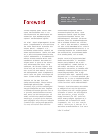 Professor Josh Lerner
                                                               Jacob H. Schiff Professor of Investment Banking

Foreword                                                       Harvard Business School




Virtually every high growth business needs               Another important trend has been the
capital. Investors allocate assets to earn               professionalization of the venture capital
substantial returns. One would imagine that              industry itself. Venture capital and private
the two facts above would bring venture                  equity organizations have matured. Their
capitalists and entrepreneurs together.                  investment policies, procedures, and systems
                                                         have been reﬁned over decades of experience,
But, in fact, a signiﬁcant gap separates the two         and are becoming formalized and structured.
groups. Entrepreneurs live in great uncertainty          As a result of these two trends, it is no surprise
and assume signiﬁcant risk in pursuing their             that many nations are making greater efforts to
business, whether a young start up or a                  encouraging venture capital activity with an eye
restructuring division. Venture capitalists and          to boosting innovation and entrepreneurship,
private equity investors are a special breed, who        and to counteracting the recessionary impact
seek to help entrepreneurs triumph, but have             of the global economic crisis on growth.
ﬁduciary responsibilities to their own investors
(whether pensions, sovereign wealth funds,               With the emergence of venture capital and
endowments, or families), which limit their              private equity investment as a professional
ability to absorb all the risk in new ventures.          practice, understanding the way in which
While venture capital and private equity                 this industry works is critically important for
has become a well developed industry in the              policymakers, practitioners, and would be
United States and Western Europe, in many                practitioners, whether they are (or aspire to be)
other parts of the world, a gap in experience            working for entrepreneurial ventures, venture
and expectations has slowed the adoption of              capital and private equity ﬁrms, or large
venture capital and private equity funds, and            institutional capital pools. I applaud Alexander
limited the success of the pioneering funds.             Groh and Heinrich Liechtenstein, who have taken
                                                         the heroic step of trying to draw together all the
But in the past few years, the venture                   information needed to assess whether a market
capital and private equity industry has been             is ready for venture capital and private equity.
globalizing at a dramatic pace. Funds are
increasingly being raised internationally and            The country attractiveness index—which builds
invested globally. More and more ﬁrms have               on academic research into the determinants
established multinational operations. There is           of these funds world wide—provides valuable
an increasing appreciation by entrepreneurs              information to investors and political leaders
world wide of the beneﬁts that venture and               about which markets are most suited for
growth equity investors can bring. Company               private investments. The index results both
managers are increasingly setting ambitious              provide answers and raise questions—e.g., to
goals and looking to these investors to provide          what extent will the ﬁnancial crisis upend
the capital, advice, and strategic partnerships          the established order of the most attractive
they need to bring their plans to fruition.              markets?—but represent an important step in
                                                         systemizing our understanding of these issues.

                                                         Enjoy the reading!




                   The Global Venture Capital and Private Equity Country Attractiveness Index - 2009/2010 annual   7
 