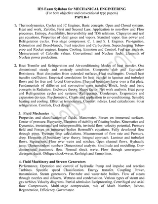 IES Exam Syllabus for MECHANICAL ENGINEERING
(For both objective and conventional type papers)
PAPER-I
1. Thermodynamics, Cycles and IC Engines, Basic concepts. Open and Closed systems.
Heat and work, Zerothe, First and Second Law, Application to non‐flow and Flow
processes. Entropy, Availability, Irreversibility and TDS relations. Clapeyron and real
gas equations, Properties of ideal gases and vapors. Standard vapor. Gas power and
Refrigeration cycles. Two stage compressor. C. I. and S. I. Engines. Pre‐ignition,
Detonation and Diesel‐knock, Fuel injection and Carburetion. Supercharging Tubro‐
prop and Rocket engines. Engine Cooling. Emission and Control, Fuel gas analysis.
Measurement of Calorific values. Conventional and Nuclear fuels. Elements of
Nuclear power production.
2. Heat Transfer and Refrigeration and Air-conditioning Modes of heat transfer. One
dimensional steady and unsteady condition. Composite slab and Equivalent
Resistance. Heat dissipation from extended surfaces. Heat exchangers. Overall heat
transfer coefficient. Empirical correlations for heat transfer in laminar and turbulent
flows and for free and forced Convection. Thermal boundary layer over a flat plate.
Fundamentals of diffusive and convective mass transfer, Block, body and basic
concepts in Radiation. Enclosure theory. Shape factor. Net work analysis. Heat pump
and Refrigeration cycles and systems. Refrigerants. Condensers. Evaporators and
expansion devices. Psychometric, Charts and application to air-conditioning. Sensible
heating and cooling. Effective temperature, Comfort indices. Load calculations. Solar
refrigeration. Controls, Duct design.
3. Fluid Mechanics
Properties and classification of fluids, Manometer. Forces on immersed surfaces.
Center of pressure. Buoyancy, Elements of stability of floating bodies. Kinematics and
Dynamics, irrotational and incompressible, inviseid flow, velocity potential, Pressure
field and Forces on immersed‐bodies Berroulli’s equations. Fully developed flow
through pipes. Pressure drop calculations. Measurement of flow rate and Pressure,
drop. Elements of boundary layer theory. Integral approach. Laminar and turbulent
flows. Separations, Flow over weirs and notches. Open channel flows. Hydraulic
jump. Dimensionless numbers Dimensional analysis. Similitude and modelling. One‐
dimensional isentronic flow. Normal shock wave. Flow through convergent—
divergent ducts. Oblique shock‐wave, Ravleigh and Fanno lines.
4. Fluid Machinery and Stream Generators
Performance, Operation and control of hydraulic Pump and impulse and reaction
Turbines. Specific speed Classification. Energy transfer. Coupling Power,
transmission. Steam generators. Fire‐tube and water‐tube boilers. Flow of steam
through nozzles and difusers, Wetness and condensation. Various types of steam and
gas turbines Velocity diagrams. Partial admission Reciprocating, Centrifugal and axial
flow Compressors, Multi‐stage compression, role of Mach Number, Reheat,
Regeneration, Efficiency. Governance.
 
