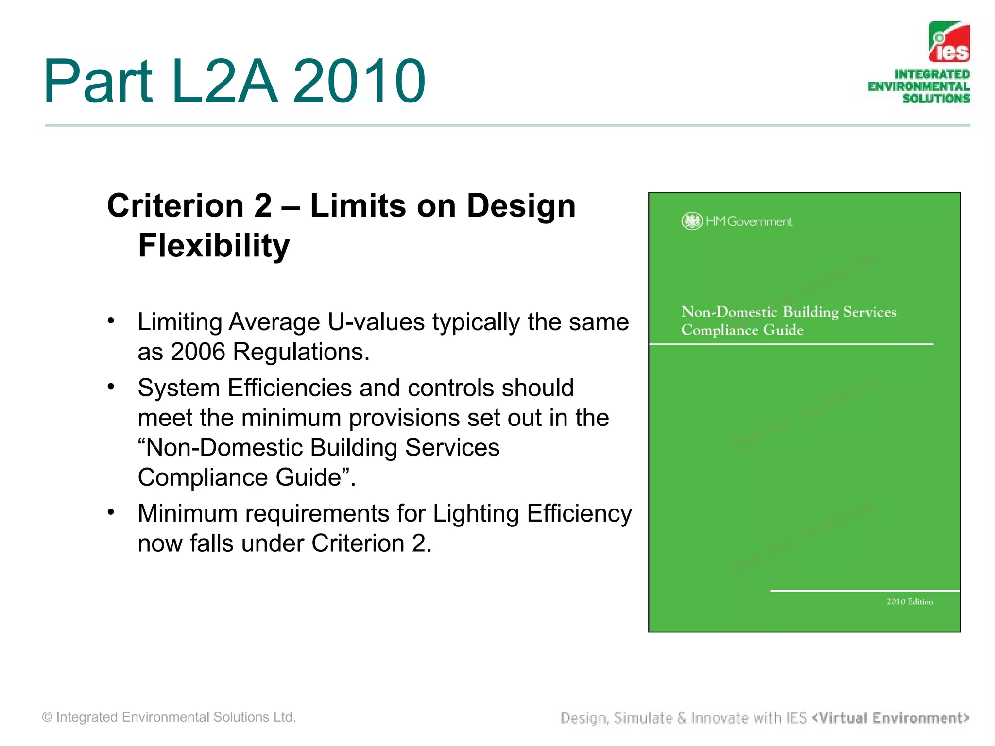 Part L2A 2010
          Criterion 2 – Limits on Design
            Flexibility

          • Limiting Average U-values typically the same
            as 2006 Regulations.
          • System Efficiencies and controls should
            meet the minimum provisions set out in the
            “Non-Domestic Building Services
            Compliance Guide”.
          • Minimum requirements for Lighting Efficiency
            now falls under Criterion 2.




© Integrated Environmental Solutions Ltd.
 