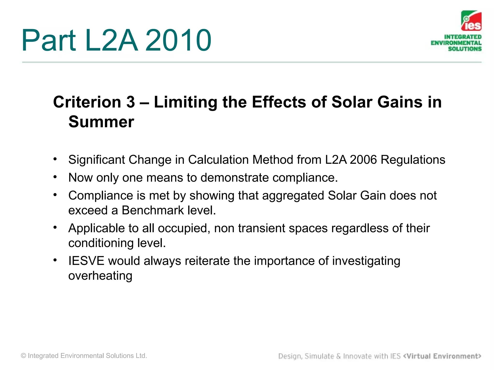 Part L2A 2010
          Criterion 3 – Limiting the Effects of Solar Gains in
            Summer

          • Significant Change in Calculation Method from L2A 2006 Regulations
          • Now only one means to demonstrate compliance.
          • Compliance is met by showing that aggregated Solar Gain does not
            exceed a Benchmark level.
          • Applicable to all occupied, non transient spaces regardless of their
            conditioning level.
          • IESVE would always reiterate the importance of investigating
            overheating




© Integrated Environmental Solutions Ltd.
 
