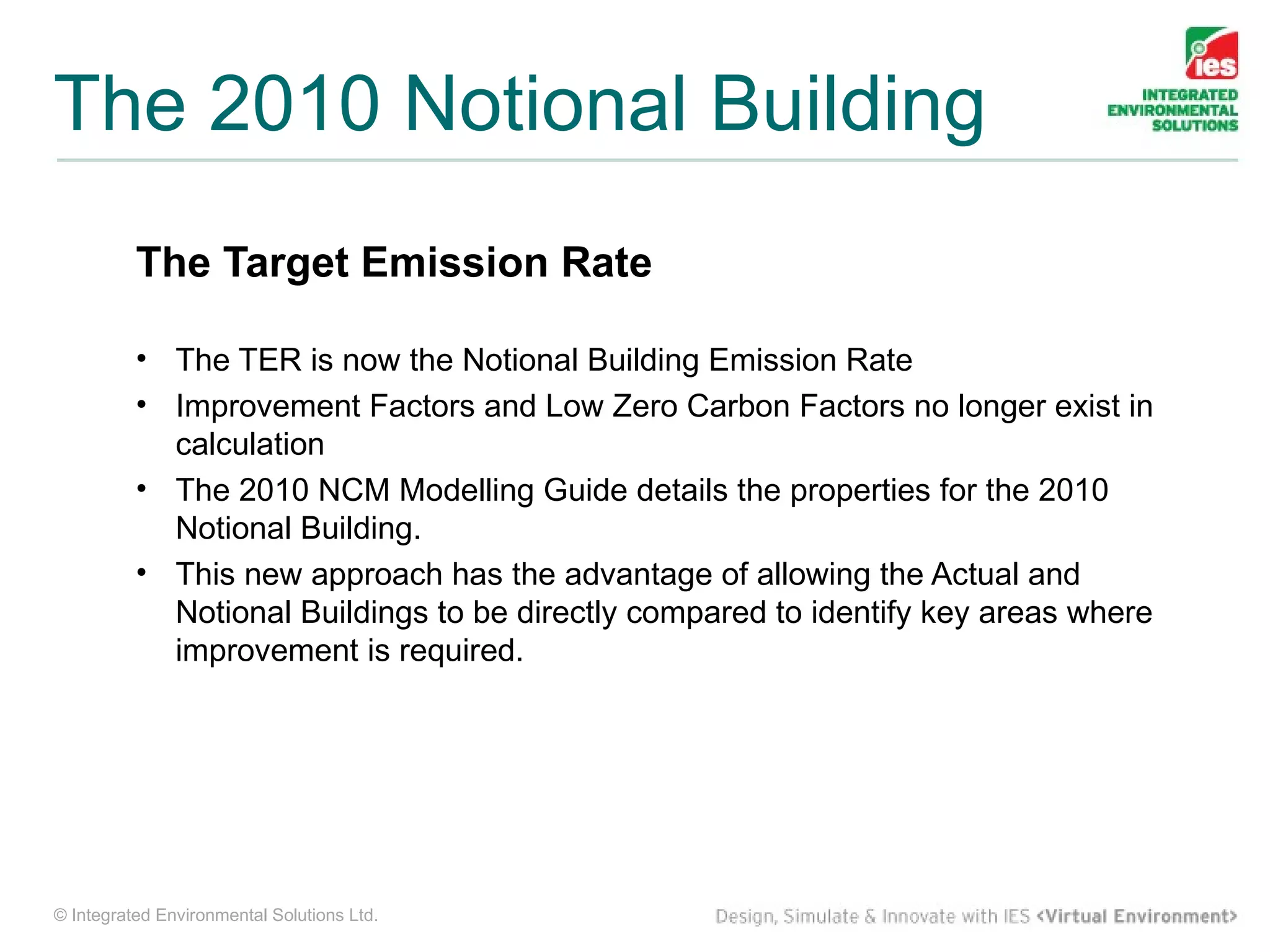 The 2010 Notional Building
          The Target Emission Rate

          • The TER is now the Notional Building Emission Rate
          • Improvement Factors and Low Zero Carbon Factors no longer exist in
            calculation
          • The 2010 NCM Modelling Guide details the properties for the 2010
            Notional Building.
          • This new approach has the advantage of allowing the Actual and
            Notional Buildings to be directly compared to identify key areas where
            improvement is required.




© Integrated Environmental Solutions Ltd.
 
