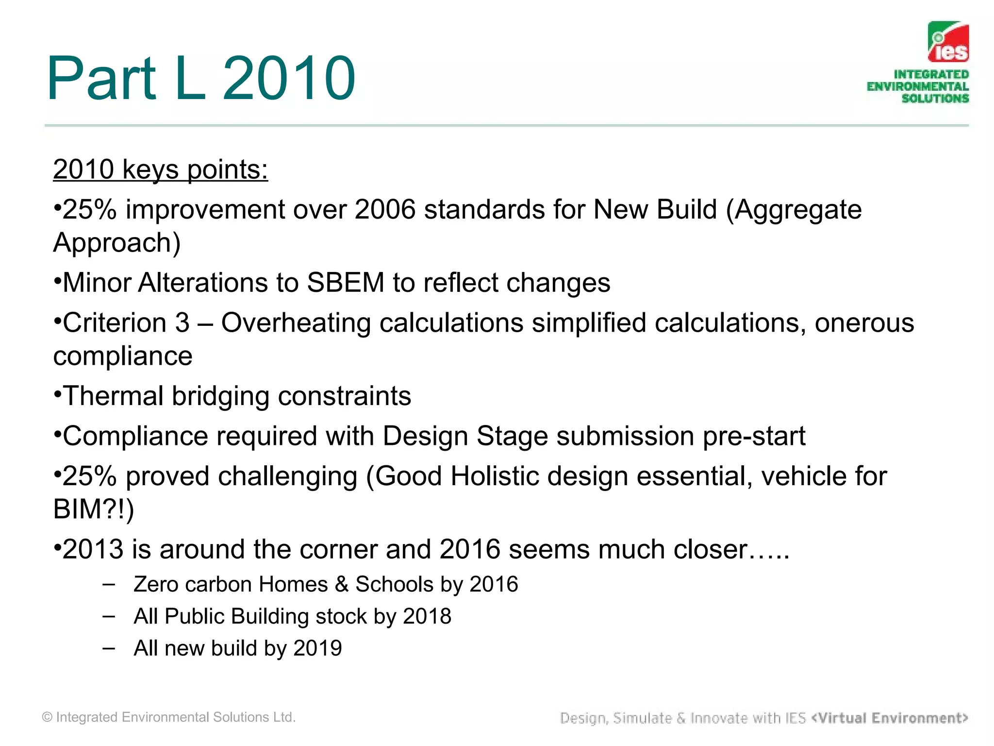 Part L 2010
 2010 keys points:
 •25% improvement over 2006 standards for New Build (Aggregate
 Approach)
 •Minor Alterations to SBEM to reflect changes
 •Criterion 3 – Overheating calculations simplified calculations, onerous
 compliance
 •Thermal bridging constraints
 •Compliance required with Design Stage submission pre-start
 •25% proved challenging (Good Holistic design essential, vehicle for
 BIM?!)
 •2013 is around the corner and 2016 seems much closer…..
         – Zero carbon Homes & Schools by 2016
         – All Public Building stock by 2018
         – All new build by 2019


© Integrated Environmental Solutions Ltd.
 