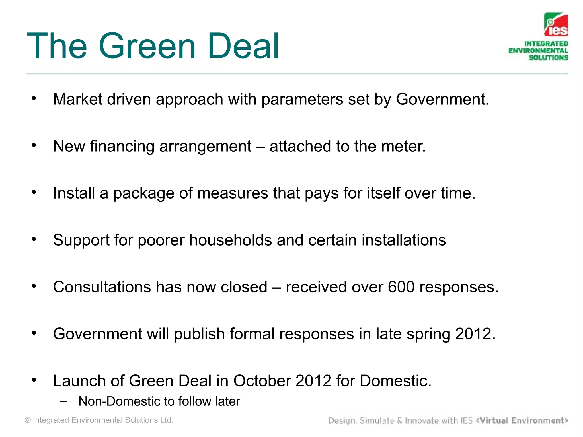 The Green Deal
 •     Market driven approach with parameters set by Government.

 •     New financing arrangement – attached to the meter.

 •     Install a package of measures that pays for itself over time.

 •     Support for poorer households and certain installations

 •     Consultations has now closed – received over 600 responses.

 •     Government will publish formal responses in late spring 2012.

 •     Launch of Green Deal in October 2012 for Domestic.
         – Non-Domestic to follow later
© Integrated Environmental Solutions Ltd.
 