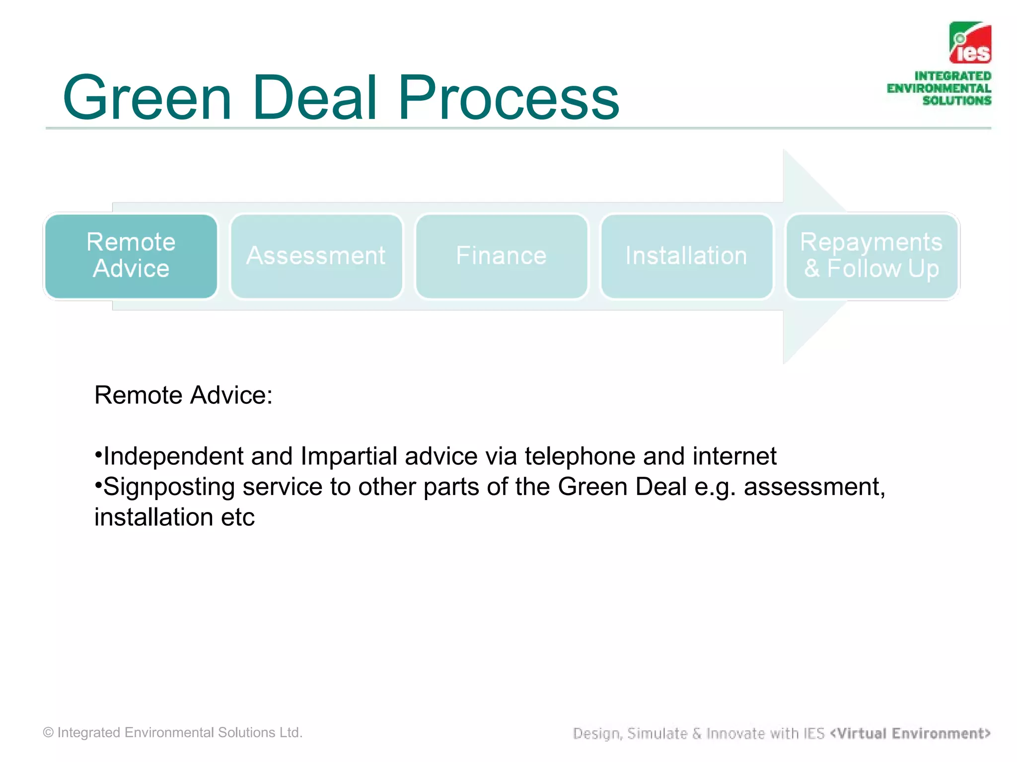 Green Deal Process



        Remote Advice:

        •Independent and Impartial advice via telephone and internet
        •Signposting service to other parts of the Green Deal e.g. assessment,
        installation etc




© Integrated Environmental Solutions Ltd.
 