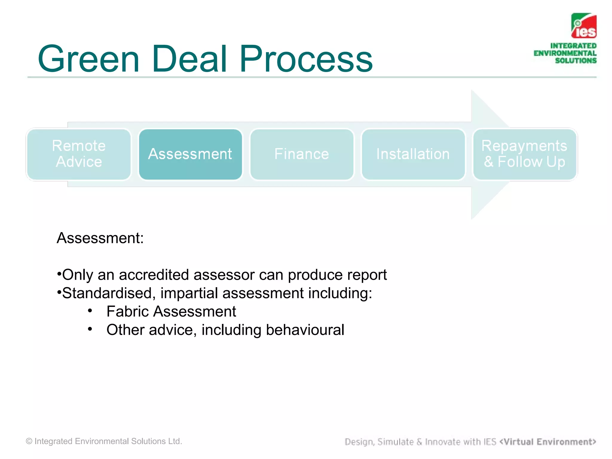 Green Deal Process



        Assessment:

        •Only an accredited assessor can produce report
        •Standardised, impartial assessment including:
            • Fabric Assessment
            • Other advice, including behavioural




© Integrated Environmental Solutions Ltd.
 