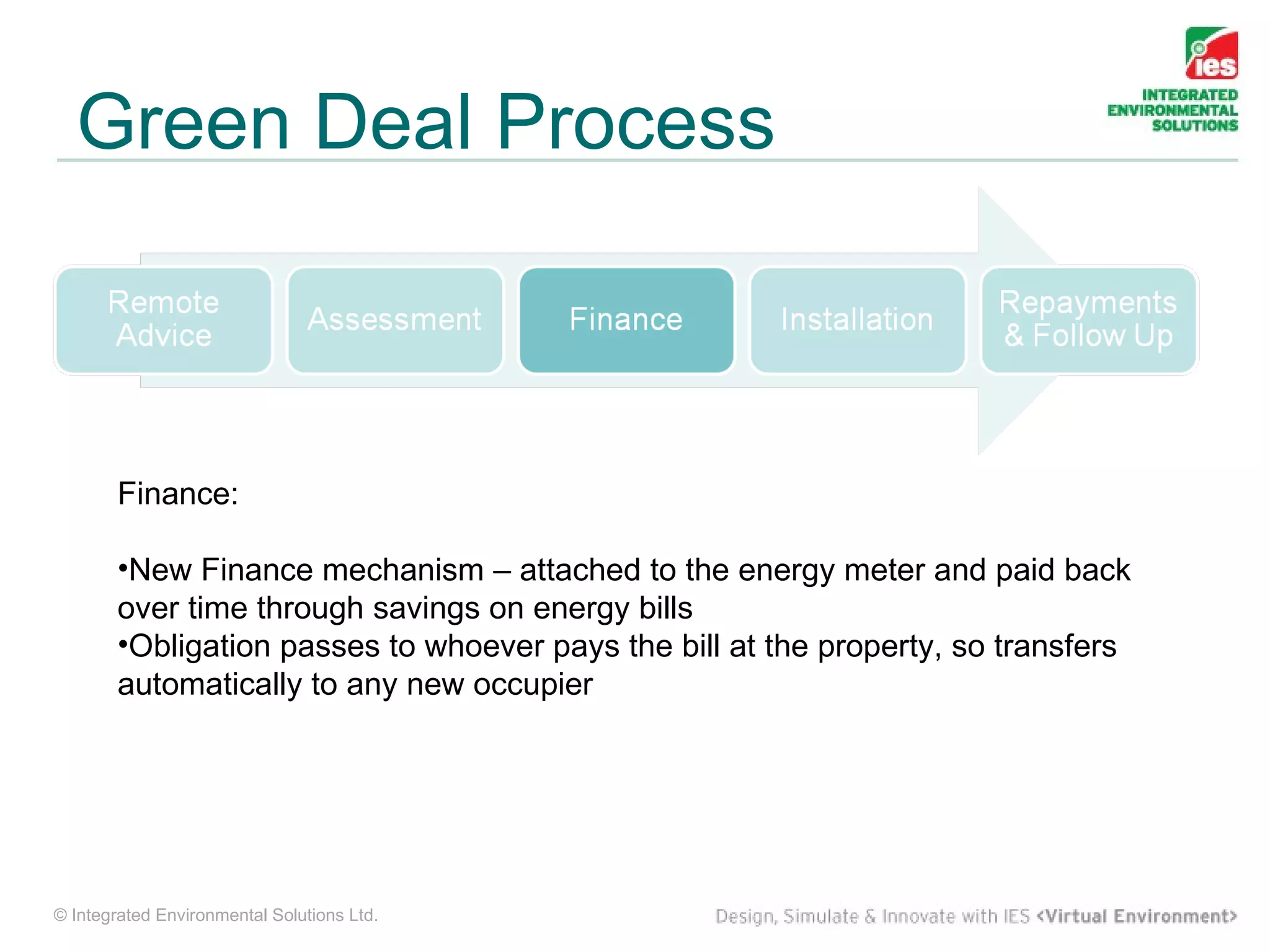 Green Deal Process



        Finance:

        •New Finance mechanism – attached to the energy meter and paid back
        over time through savings on energy bills
        •Obligation passes to whoever pays the bill at the property, so transfers
        automatically to any new occupier




© Integrated Environmental Solutions Ltd.
 
