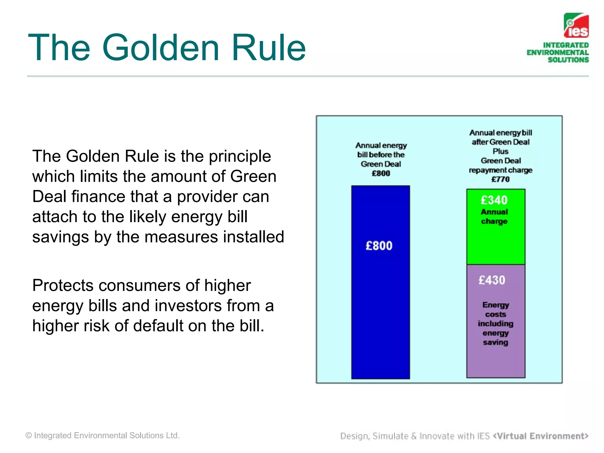 The Golden Rule

 The Golden Rule is the principle
 which limits the amount of Green
 Deal finance that a provider can
 attach to the likely energy bill
 savings by the measures installed

 Protects consumers of higher
 energy bills and investors from a
 higher risk of default on the bill.




© Integrated Environmental Solutions Ltd.
 