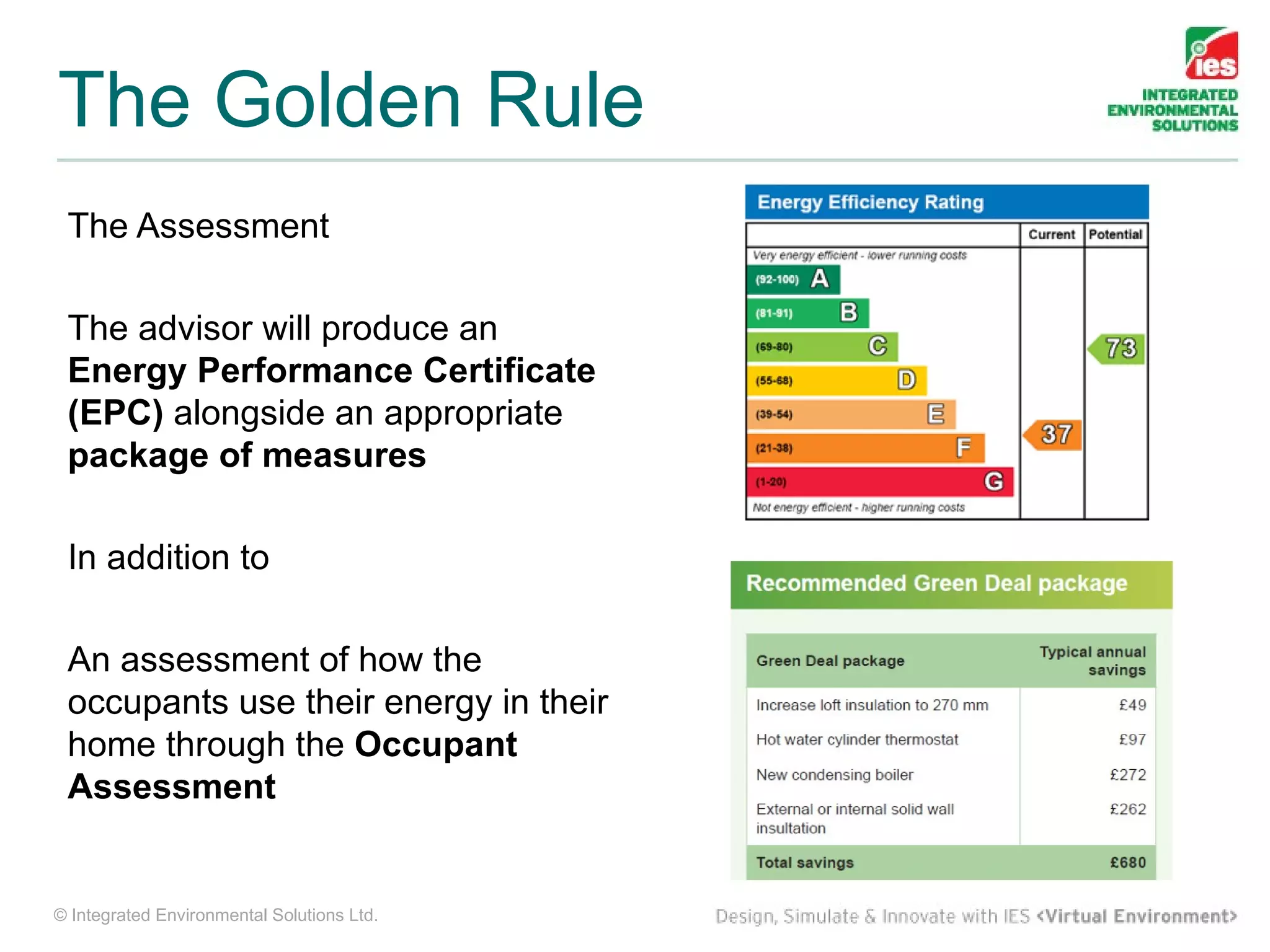 The Golden Rule
 The Assessment

 The advisor will produce an
 Energy Performance Certificate
 (EPC) alongside an appropriate
 package of measures

 In addition to

 An assessment of how the
 occupants use their energy in their
 home through the Occupant
 Assessment


© Integrated Environmental Solutions Ltd.
 