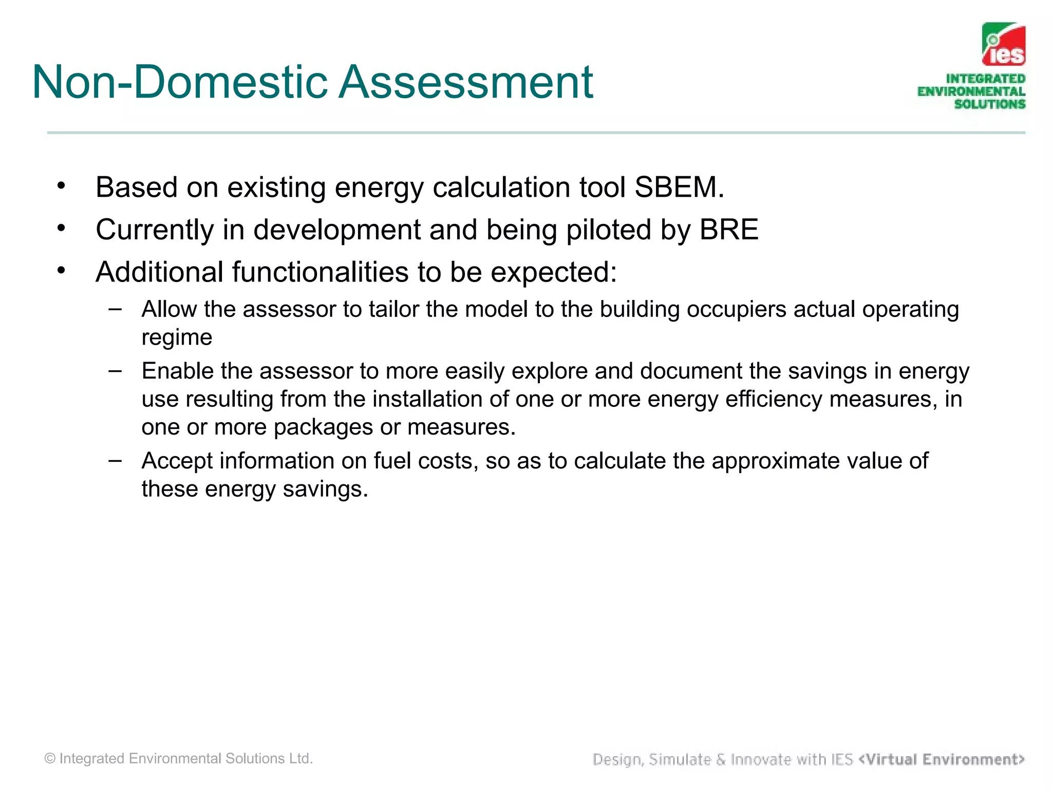 Non-Domestic Assessment

 •     Based on existing energy calculation tool SBEM.
 •     Currently in development and being piloted by BRE
 •     Additional functionalities to be expected:
         – Allow the assessor to tailor the model to the building occupiers actual operating
           regime
         – Enable the assessor to more easily explore and document the savings in energy
           use resulting from the installation of one or more energy efficiency measures, in
           one or more packages or measures.
         – Accept information on fuel costs, so as to calculate the approximate value of
           these energy savings.




© Integrated Environmental Solutions Ltd.
 
