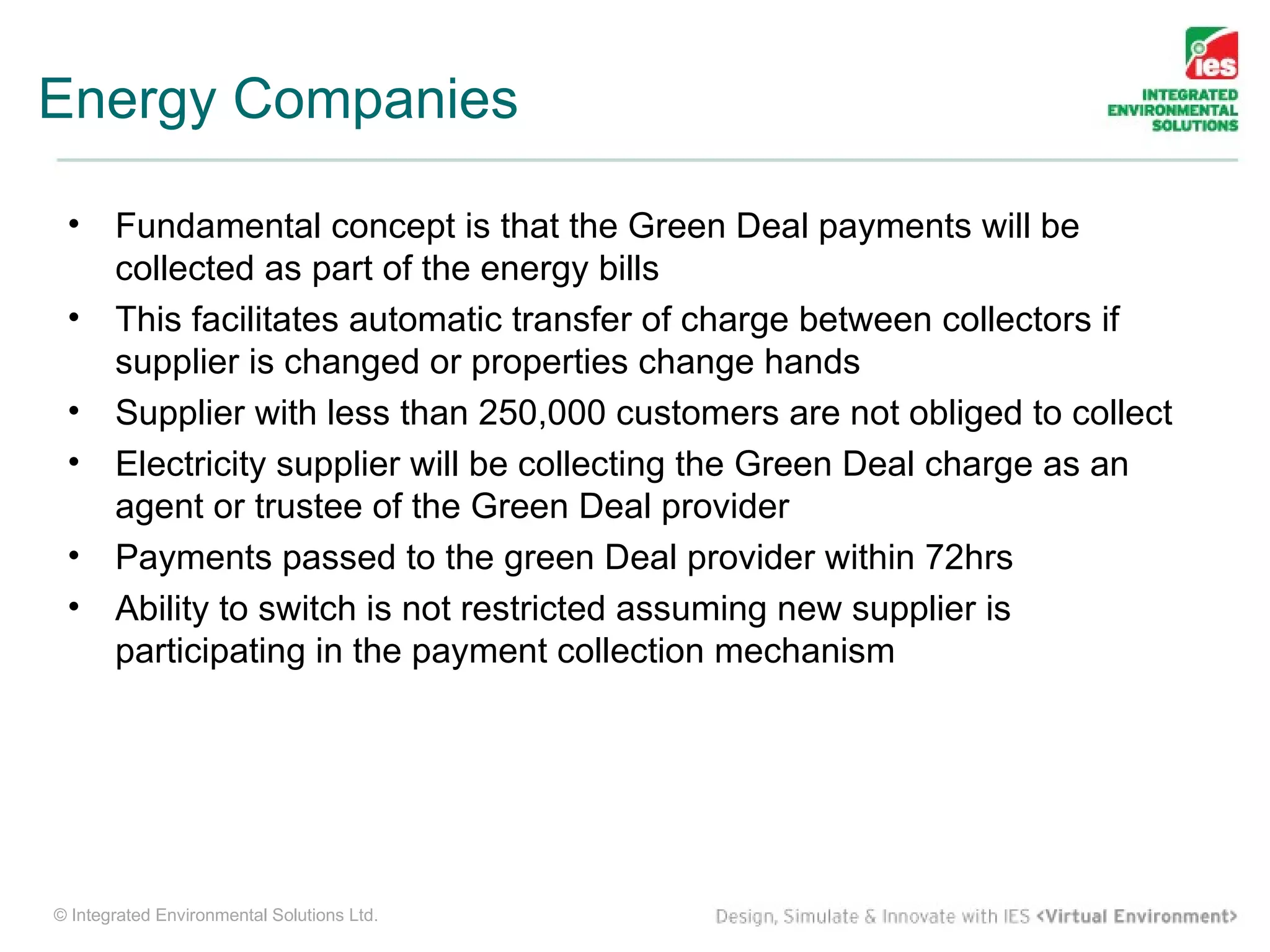 Energy Companies

 •     Fundamental concept is that the Green Deal payments will be
       collected as part of the energy bills
 •     This facilitates automatic transfer of charge between collectors if
       supplier is changed or properties change hands
 •     Supplier with less than 250,000 customers are not obliged to collect
 •     Electricity supplier will be collecting the Green Deal charge as an
       agent or trustee of the Green Deal provider
 •     Payments passed to the green Deal provider within 72hrs
 •     Ability to switch is not restricted assuming new supplier is
       participating in the payment collection mechanism




© Integrated Environmental Solutions Ltd.
 