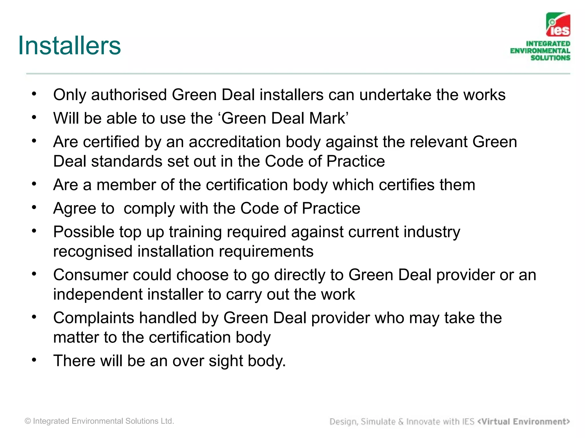 Installers
 •     Only authorised Green Deal installers can undertake the works
 •     Will be able to use the ‘Green Deal Mark’
 •     Are certified by an accreditation body against the relevant Green
       Deal standards set out in the Code of Practice
 •     Are a member of the certification body which certifies them
 •     Agree to comply with the Code of Practice
 •     Possible top up training required against current industry
       recognised installation requirements
 •     Consumer could choose to go directly to Green Deal provider or an
       independent installer to carry out the work
 •     Complaints handled by Green Deal provider who may take the
       matter to the certification body
 •     There will be an over sight body.


© Integrated Environmental Solutions Ltd.
 