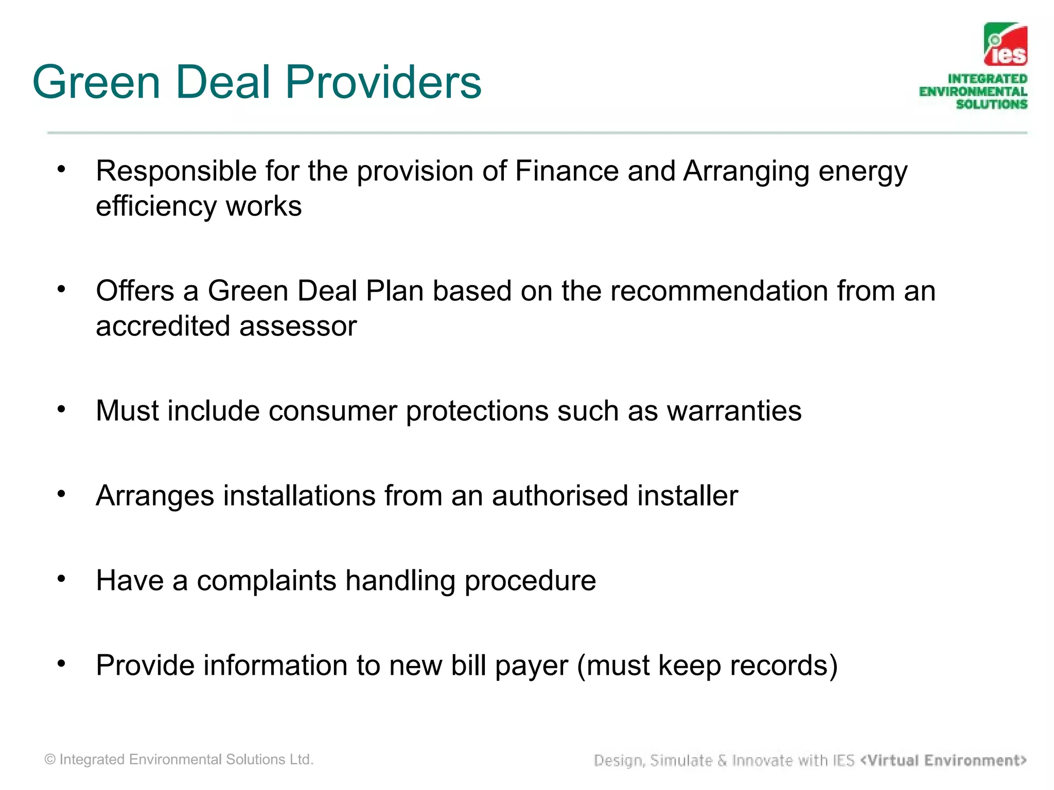 Green Deal Providers
 •     Responsible for the provision of Finance and Arranging energy
       efficiency works

 •     Offers a Green Deal Plan based on the recommendation from an
       accredited assessor

 •     Must include consumer protections such as warranties

 •     Arranges installations from an authorised installer

 •     Have a complaints handling procedure

 •     Provide information to new bill payer (must keep records)


© Integrated Environmental Solutions Ltd.
 